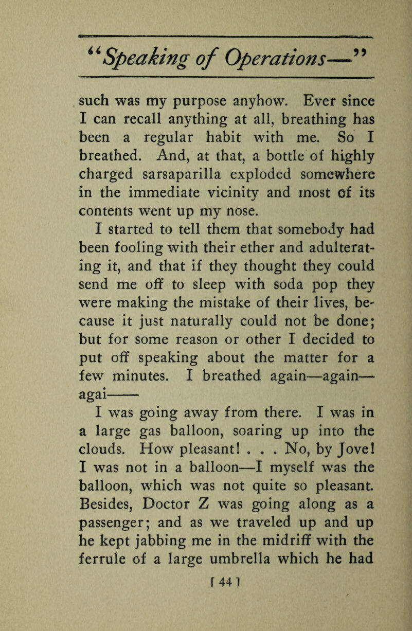 such was my purpose anyhow. Ever since I can recall anything at all, breathing has been a regular habit with me. So I breathed. And, at that, a bottle of highly charged sarsaparilla exploded somewhere in the immediate vicinity and most of its contents went up my nose. I started to tell them that somebody had been fooling with their ether and adulterat¬ ing it, and that if they thought they could send me off to sleep with soda pop they were making the mistake of their lives, be¬ cause it just naturally could not be done; but for some reason or other I decided to put off speaking about the matter for a few minutes. I breathed again—again— agai- I was going away from there. I was in a large gas balloon, soaring up into the clouds. How pleasant! . . . No, by Jove! I was not in a balloon—I myself was the balloon, which was not quite so pleasant. Besides, Doctor Z was going along as a passenger; and as we traveled up and up he kept jabbing me in the midriff with the ferrule of a large umbrella which he had
