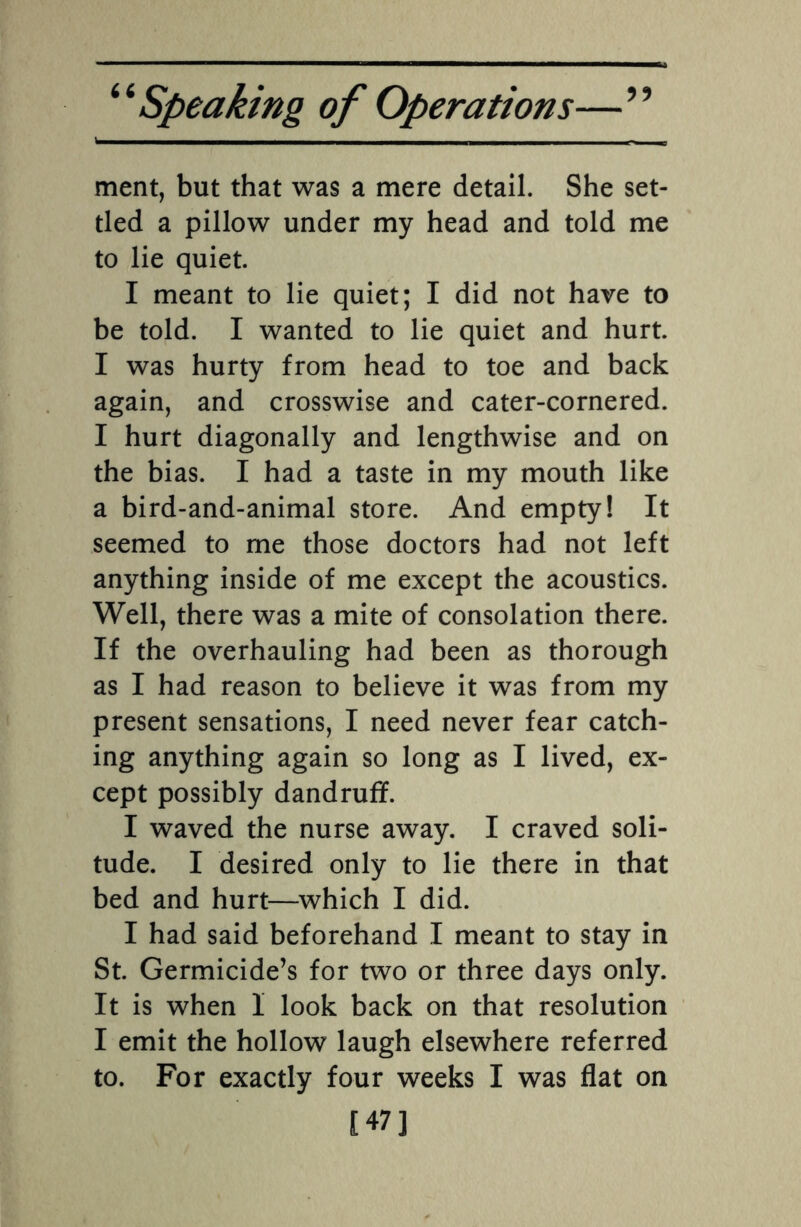 ment, but that was a mere detail. She set¬ tled a pillow under my head and told me to lie quiet. I meant to lie quiet; I did not have to be told. I wanted to lie quiet and hurt. I was hurty from head to toe and back again, and crosswise and cater-cornered. I hurt diagonally and lengthwise and on the bias. I had a taste in my mouth like a bird-and-animal store. And empty! It seemed to me those doctors had not left anything inside of me except the acoustics. Well, there was a mite of consolation there. If the overhauling had been as thorough as I had reason to believe it was from my present sensations, I need never fear catch¬ ing anything again so long as I lived, ex¬ cept possibly dandruff. I waved the nurse away. I craved soli¬ tude. I desired only to lie there in that bed and hurt—which I did. I had said beforehand I meant to stay in St. Germicide’s for two or three days only. It is when I look back on that resolution I emit the hollow laugh elsewhere referred to. For exactly four weeks I was flat on [47]