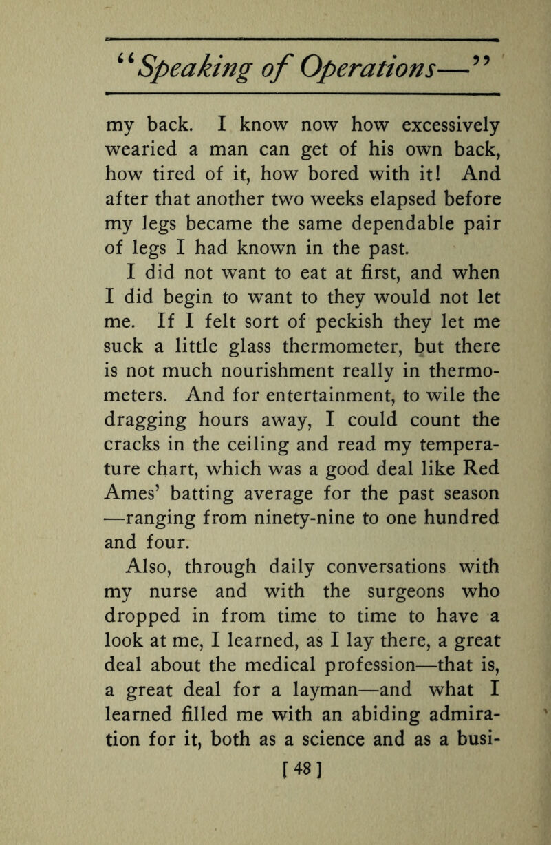 my back. I know now how excessively wearied a man can get of his own back, how tired of it, how bored with it! And after that another two weeks elapsed before my legs became the same dependable pair of legs I had known in the past. I did not want to eat at first, and when I did begin to want to they would not let me. If I felt sort of peckish they let me suck a little glass thermometer, but there is not much nourishment really in thermo¬ meters. And for entertainment, to wile the dragging hours away, I could count the cracks in the ceiling and read my tempera¬ ture chart, which was a good deal like Red Ames’ batting average for the past season —ranging from ninety-nine to one hundred and four. Also, through daily conversations with my nurse and with the surgeons who dropped in from time to time to have a look at me, I learned, as I lay there, a great deal about the medical profession—that is, a great deal for a layman—and what I learned filled me with an abiding admira¬ tion for it, both as a science and as a busi- [48]