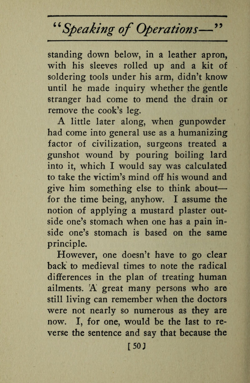 standing down below, in a leather apron, with his sleeves rolled up and a kit of soldering tools under his arm, didn’t know until he made inquiry whether the gentle stranger had come to mend the drain or remove the cook’s leg. A little later along, when gunpowder had come into general use as a humanizing factor of civilization, surgeons treated a gunshot wound by pouring boiling lard into it, which I would say was calculated to take the victim’s mind off his wound and give him something else to think about— for the time being, anyhow. I assume the notion of applying a mustard plaster out¬ side one’s stomach when one has a pain in¬ side one’s stomach is based on the same principle. However, one doesn’t have to go clear back to medieval times to note the radical differences in the plan of treating human ailments. A great many persons who are still living can remember when the doctors were not nearly so numerous as they are now. I, for one, would be the last to re¬ verse the sentence and say that because the [ 50 J