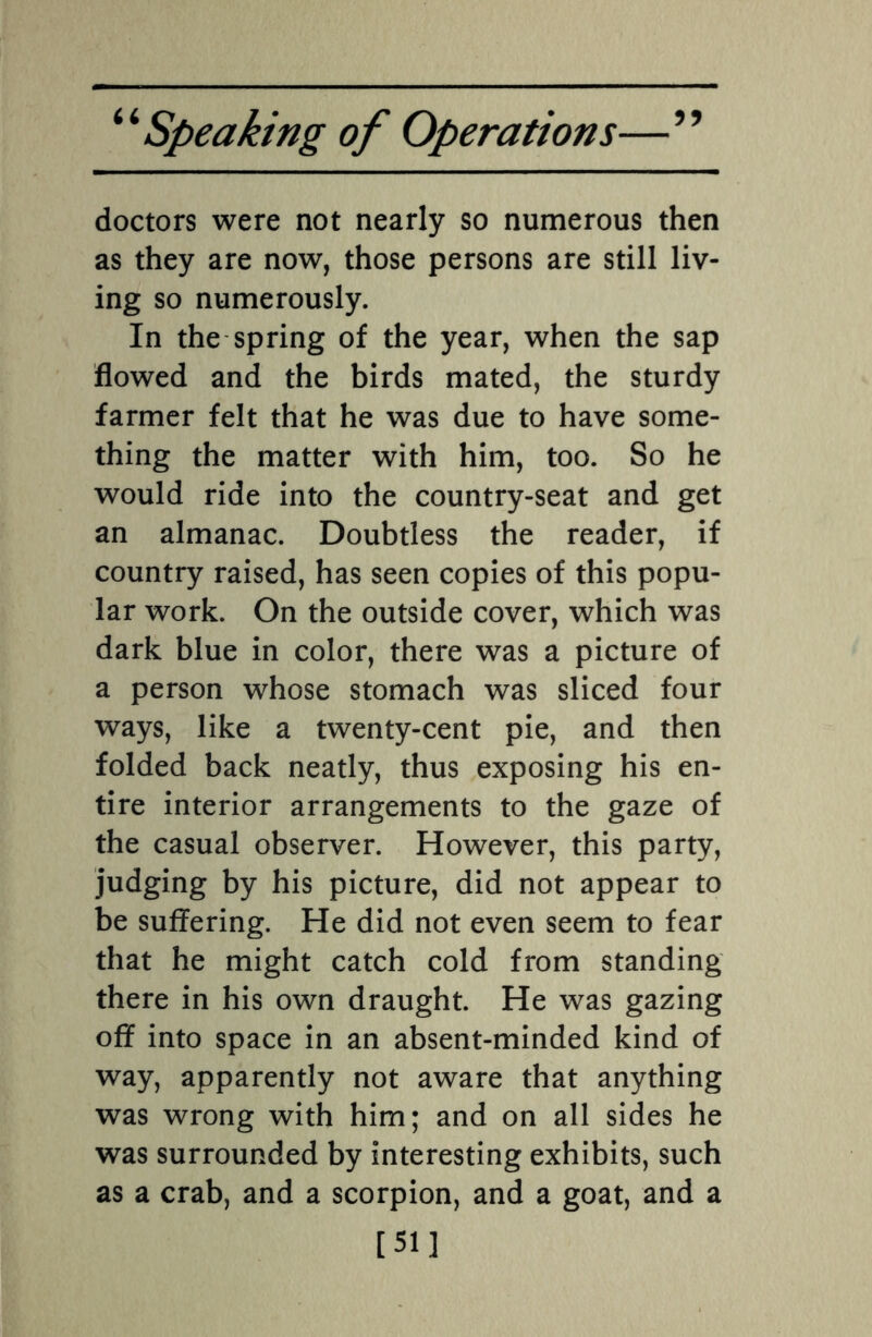 doctors were not nearly so numerous then as they are now, those persons are still liv¬ ing so numerously. In the spring of the year, when the sap flowed and the birds mated, the sturdy farmer felt that he was due to have some¬ thing the matter with him, too. So he would ride into the country-seat and get an almanac. Doubtless the reader, if country raised, has seen copies of this popu¬ lar work. On the outside cover, which was dark blue in color, there was a picture of a person whose stomach was sliced four ways, like a twenty-cent pie, and then folded back neatly, thus exposing his en¬ tire interior arrangements to the gaze of the casual observer. However, this party, judging by his picture, did not appear to be suffering. He did not even seem to fear that he might catch cold from standing there in his own draught. He was gazing off into space in an absent-minded kind of way, apparently not aware that anything was wrong with him; and on all sides he was surrounded by interesting exhibits, such as a crab, and a scorpion, and a goat, and a [51]