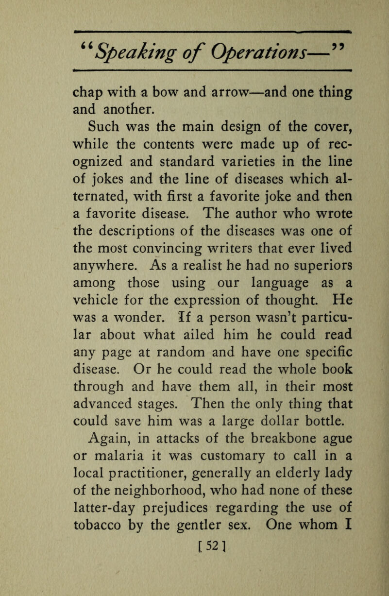 5? chap with a bow and arrow—and one thing and another. Such was the main design of the cover, while the contents were made up of rec¬ ognized and standard varieties in the line of jokes and the line of diseases which al¬ ternated, with first a favorite joke and then a favorite disease. The author who wrote the descriptions of the diseases was one of the most convincing writers that ever lived anywhere. As a realist he had no superiors among those using our language as a vehicle for the expression of thought. He was a wonder. If a person wasn’t particu¬ lar about what ailed him he could read any page at random and have one specific disease. Or he could read the whole book through and have them all, in their most advanced stages. Then the only thing that could save him was a large dollar bottle. Again, in attacks of the breakbone ague or malaria it was customary to call in a local practitioner, generally an elderly lady of the neighborhood, who had none of these latter-day prejudices regarding the use of tobacco by the gentler sex. One whom I [52]