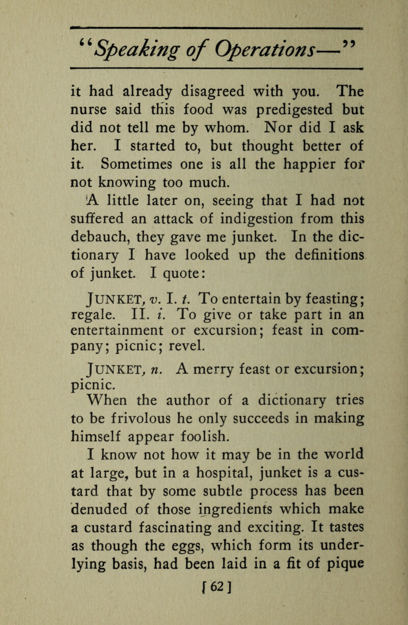it had already disagreed with you. The nurse said this food was predigested but did not tell me by whom. Nor did I ask her. I started to, but thought better of it. Sometimes one is all the happier for not knowing too much. fA little later on, seeing that I had not suffered an attack of indigestion from this debauch, they gave me junket. In the dic¬ tionary I have looked up the definitions of junket. I quote: Junket, v. I. t. To entertain by feasting; regale. II. i. To give or take part in an entertainment or excursion; feast in com¬ pany; picnic; revel. JUNKET, n. A merry feast or excursion; picnic. When the author of a dictionary tries to be frivolous he only succeeds in making himself appear foolish. I know not how it may be in the world at large, but in a hospital, junket is a cus¬ tard that by some subtle process has been denuded of those ingredients which make a custard fascinating and exciting. It tastes as though the eggs, which form its under¬ lying basis, had been laid in a fit of pique [62]