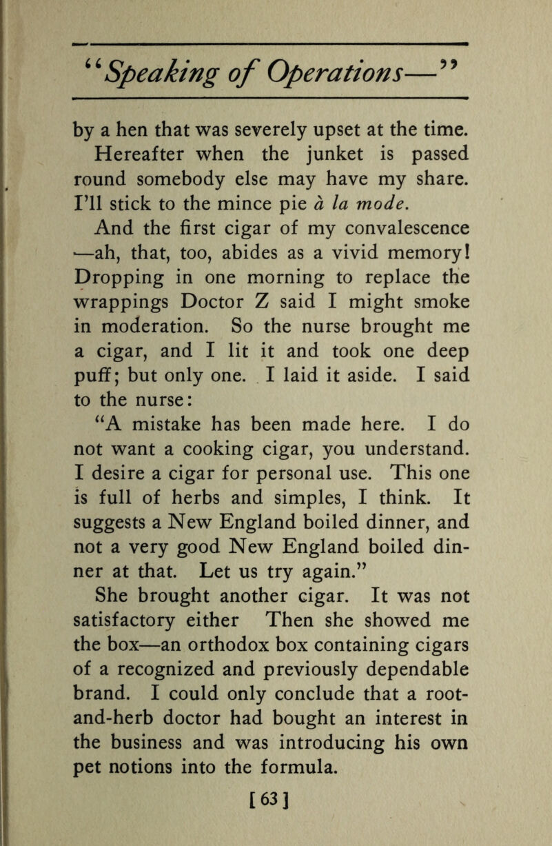 by a hen that was severely upset at the time. Hereafter when the junket is passed round somebody else may have my share. I’ll stick to the mince pie a la mode. And the first cigar of my convalescence »—ah, that, too, abides as a vivid memory! Dropping in one morning to replace the wrappings Doctor Z said I might smoke in moderation. So the nurse brought me a cigar, and I lit it and took one deep puff; but only one. I laid it aside. I said to the nurse: “A mistake has been made here. I do not want a cooking cigar, you understand. I desire a cigar for personal use. This one is full of herbs and simples, I think. It suggests a New England boiled dinner, and not a very good New England boiled din¬ ner at that. Let us try again.” She brought another cigar. It was not satisfactory either Then she showed me the box—an orthodox box containing cigars of a recognized and previously dependable brand. I could only conclude that a root- and-herb doctor had bought an interest in the business and was introducing his own pet notions into the formula. [63]