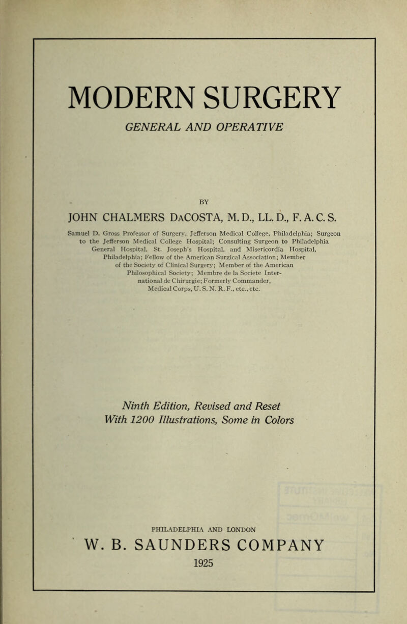 MODERN SURGERY GENERAL AND OPERATIVE BY JOHN CHALMERS DaCOSTA, M. D., LL. D., F. A. C. S. Samuel D. Gross Professor of Surgery, Jefferson Medical College, Philadelphia; Surgeon to the Jefferson Medical College Hospital; Consulting Surgeon to Philadelphia General Hospital, St. Joseph's Hospital, and Misericordia Hospital, Philadelphia; P'ellow of the American Surgical Association; Member of the Society of Clinical Surgery; Member of the American Philosophical Society; Membre de la Societe Inter¬ national de Chirurgie; Formerly Commander, Medical Corps, U. S. N. R. F., etc., etc. Ninth Edition, Revised and Reset With 1200 Illustrations, Some in Colors PHILADELPHIA AND LONDON W. B. SAUNDERS COMPANY 1925