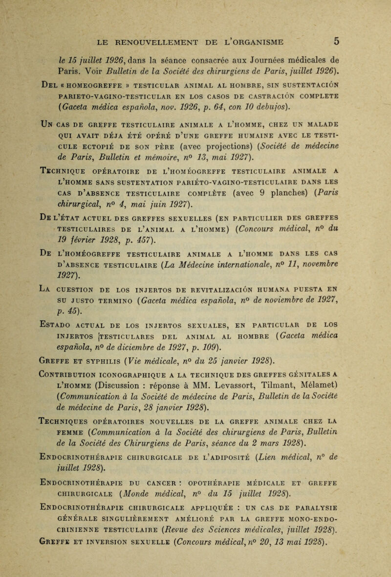 le 15 juillet 1926, dans la séance consacrée aux Journées médicales de Paris. Voir Bulletin de la Société des chirurgiens de Paris, juillet 1926). Del « HOMEOGREFFE » TESTICULAR ANIMAL AL HOMBRE, SIN SUSTENTACIÔN PARIETO-VAGINO-TESTICULAR EN LOS CASOS DE CASTRACIÔN COMPLETE (Gaceta médica espanola, nov. 1926, p. 64, con 10 debujos). Un cas de greffe testiculaire animale a l’homme, chez un malade QUI AVAIT DEJA ÉTÉ OPÉRÉ D’UNE GREFFE HUMAINE AVEC LE TESTI¬ CULE ectopié de son père (avec projections) (Société de médecine de Paris, Bulletin et mémoire, n° 13, mai 1927). Technique opératoire de l’homéogreffe testiculaire animale a l’homme sans sustentation pariéto-vagino-testiculaire dans les cas d’absence testiculaire complète (avec 9 planches) (Paris chirurgical, n° 4, mai juin 1927). De l’état actuel des greffes sexuelles (en particulier des greffes testiculaires de l’animal a l’homme) (Concours médical, n° du 19 février 1928, p. 457). De l’homéogreffe testiculaire animale a l’homme dans les cas d’absence testiculaire (La Médecine internationale, n° 11, novembre 1927). La CUESTION DE LOS INJERTOS DE REVITALIZACIÔN HUMANA PUESTA EN su justo termino (Gaceta médica espanola, n° de noviembre de 1927, p. 45). EsTADO ACTUAL DE LOS INJERTOS SEXUALES, EN PARTICULAR DE LOS INJERTOS jTE STI CU LARE S DEL ANIMAL AL HOMBRE (Gaceta médica espanola, n° de diciembre de 1927, p. 109). Greffe et syphilis (Vie médicale, n° du 25 janvier 1928). Contribution iconographique a la technique des greffes génitales a l’homme (Discussion : réponse à MM. Levassort, Tilmant, Mélamet) (Communication à la Société de médecine de Paris, Bulletin de la Société de médecine de Paris, 28 janvier 1928). Techniques opératoires nouvelles de la greffe animale chez la femme (Communication à la Société des chirurgiens de Paris, Bulletin de la Société des Chirurgiens de Paris, séance du 2 mars 1928). Endocrinothérapie chirurgicale de l’adiposité (Lien médical, n° de juillet 1928). Endocrinothérapie du cancer : opothérapie médicale et greffe chirurgicale (Monde médical, n° du 15 juillet 1928). Endocrinothérapie chirurgicale appliquée : un cas de paralysie GÉNÉRALE SINGULIÈREMENT AMÉLIORÉ PAR LA GREFFE MONO-ENDO¬ CRINIENNE testiculaire (Bevue des Sciences médicales, juillet 1928). Greffe et inversion sexuelle (Concours médical, n° 20,13 mai 1928).