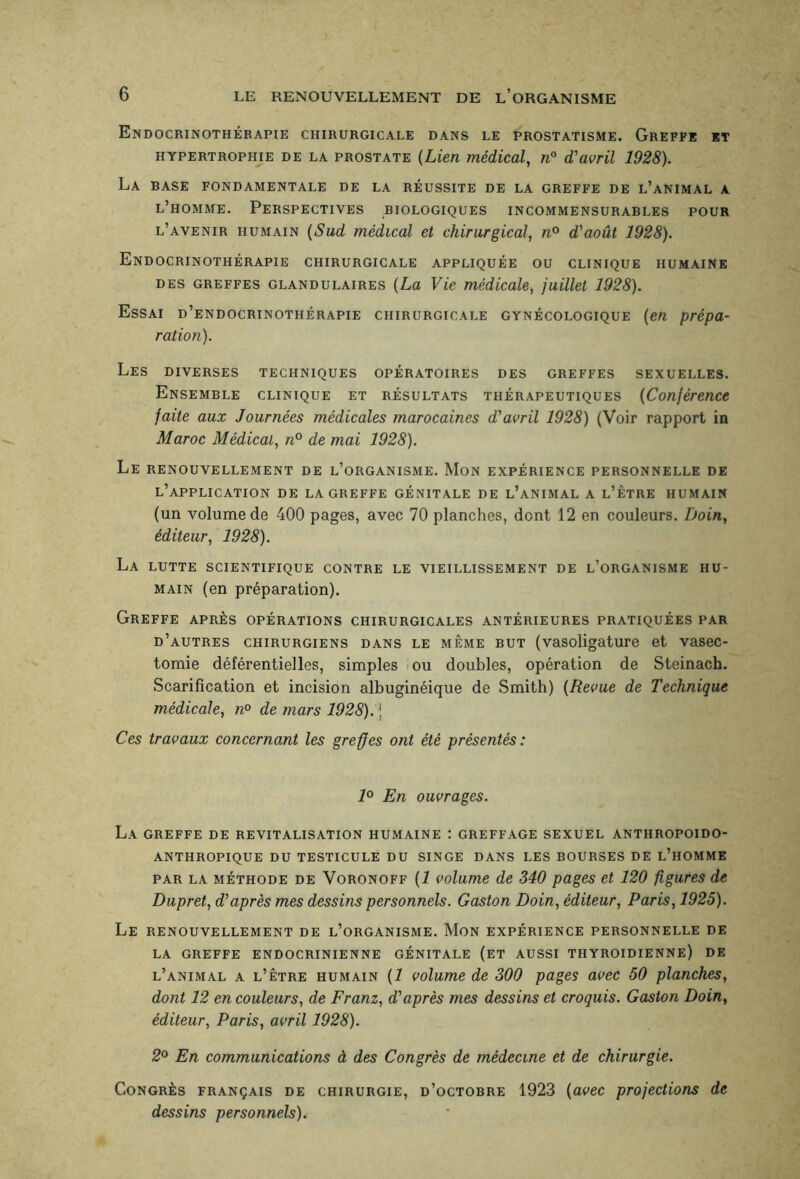 Endocrinothébapie chirurgicale dans le prostatisme. Greffe et hypertrophie de la prostate (Lien médical, n° d'avril 1928). La base fondamentale de la réussite de la greffe de l’animal a l’homme. Perspectives biologiques incommensurables pour l’avenir humain (Sud médical et chirurgical, n° d'août 1928). Endocrinothérapie chirurgicale appliquée ou clinique humaine des greffes glandulaires (La Vie médicale, juillet 1928). Essai d’endocrinothérapie chirurgicale gynécologique (en prépa¬ ration). Les diverses techniques opératoires des greffes sexuelles. Ensemble clinique et résultats thérapeutiques (Conférence faite aux Journées médicales marocaines d'avril 1928) (Voir rapport in Maroc Médical, n° de mai 1928). Le renouvellement de l’organisme. Mon expérience personnelle de l’application de la greffe génitale de l’animal a l’être humain (un volume de 400 pages, avec 70 planches, dont 12 en couleurs. Doin, éditeur, 1928). La lutte scientifique contre le vieillissement de l’organisme hu¬ main (en préparation). Greffe après opérations chirurgicales antérieures pratiquées par d’autres chirurgiens dans le même but (vasoiigature et vasec¬ tomie déférentielles, simples ou doubles, opération de Steinach. Scarification et incision albuginéique de Smith) (Revue de Technique médicale, n° de mars 1928). j Ces travaux concernant les greffes ont été présentés: 1° En ouvrages. La greffe de revitalisation humaine : greffage sexuel anthropoido- anthropique du testicule du singe dans les bourses de l’homme par la méthode de Voronoff (1 volume de 340 pages et 120 figures de Dupret, d'après mes dessins personnels. Gaston Doin, éditeur, Paris, 1925). Le renouvellement de l’organisme. Mon expérience personnelle de LA GREFFE ENDOCRINIENNE GÉNITALE (ET AUSSI THYROÏDIENNE) DE l’animal a l’être humain (1 volume de 300 pages avec 50 planches, dont 12 en couleurs, de Franz, d'après mes dessins et croquis. Gaston Doin, éditeur, Paris, avril 1928). 2° En communications à des Congrès de médecine et de chirurgie. Congrès français de chirurgie, d’octobre 1923 (avec projections de dessins personnels).