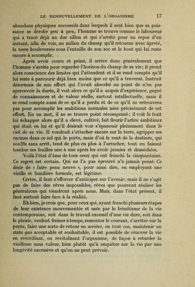 abandons physiques successifs dans lesquels il sent bien que sa puis¬ sance se dérobe peu à peu, l’homme se trouve comme le laboureur qui a tracé déjà un dur sillon et qui s’arrête pour un repos d’un instant, afin de voir, au milieu du champ qu’il retourne avec âpreté, la terre bouleversée sous l’entaille de son soc et le bout qui lui reste encore à accomplir. Après avoir couru et peiné, il arrive donc généralement que l’homme s’arrête pour regarder l’horizon du champ de sa vie ; il prend alors conscience des limites qui l’attendent et il se rend compte qu’il lui reste à parcourir déjà bien moins que ce qu’il a traversé. Instruit désormais de son effort qui l’avait absorbé au point de n’en pas apercevoir la durée, il voit alors ce qu’il a acquis d’expérience, gagné de connaissances et de valeur réelle, surtout intellectuelle, mais il se rend compte aussi de ce qu’il a perdu et de ce qu’il ne retrouvera pas pour accomplir les ambitions normales nées précisément de cet effort. En un mot, il ne se trouve point récompensé ; il voit le fruit lui échapper alors qu’il a élevé, cultivé, fait fleurir l’arbre ambitieux qui était en lui et qu’il désirait voir s’épanouir pleinement dans le ciel de sa vie. Il voudrait s’attacher encore sur la terre, agripper ses racines dans ce sol qui le porte, mais d’où le vent de la destinée, qui souffle sans arrêt, tend de plus en plus à l’arracher, tout en faisant tomber ses feuilles une à une après les avoir jaunies et desséchées. Voilà l’état d’âme de tous ceux qui ont franchi la cinquantaine. Ce regret est certain. Qui ne l’a pas éprouvé n’a jamais pensé. Ce désir de « faire peau neuve », pour ainsi dire, en employant une vieille et familière formule, est légitime. Certes, il faut s’efforcer d’anticiper sur l’avenir; mais il ne s’agit pas de faire des rêves impossibles, rêves que pourront réaliser les générations qui viendront après nous. Mais, dans l’état présent, il faut surtout faire face à la réalité. Eh bien, je crois que, pour ceux qui, ayant franchi plusieurs étapes de leur existence mouvementée et usée par le frénétisme de la vie contemporaine, soit dans le travail excessif d’une vie dure, soit dans le plaisir, veulent freiner à temps, remonter le courant, s’arrêter sur la pente, faire une sorte de retour en arrière, en tout cas, maintenir un statu quo acceptable et souhaitable, il est possible de rénover la vie en revivifiant, en revitalisant l’organisme, de façon à retarder la vieillesse sans valeur, bien plutôt qu’à empiéter sur la vie par une longévité excessive et qu’on ne peut prévoir.