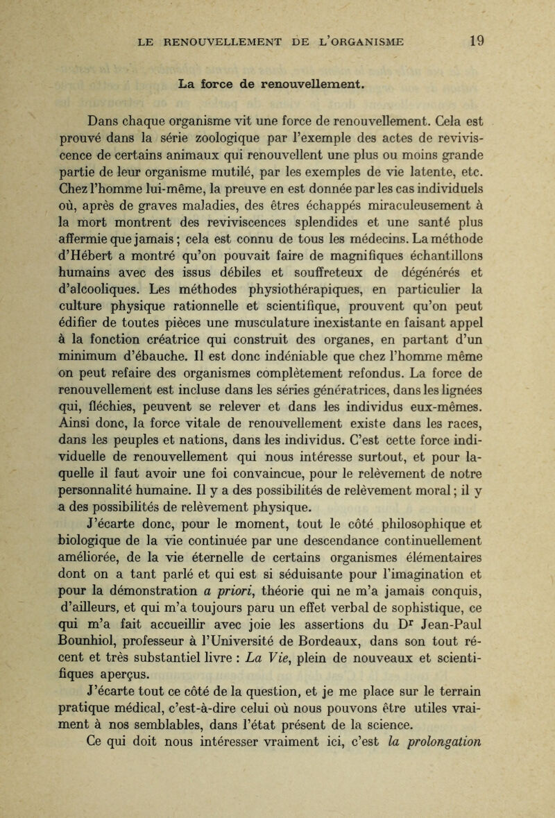 La force de renouvellement. Dans chaque organisme vit une force de renouvellement. Cela est prouvé dans la série zoologique par l’exemple des actes de revivis¬ cence de certains animaux qui renouvellent une plus ou moins grande partie de leur organisme mutilé, par les exemples de vie latente, etc. Chez l’homme lui-même, la preuve en est donnée par les cas individuels où, après de graves maladies, des êtres échappés miraculeusement à la mort montrent des reviviscences splendides et une santé plus affermie que jamais; cela est connu de tous les médecins. La méthode d’Hébert a montré qu’on pouvait faire de magnifiques échantillons humains avec des issus débiles et souffreteux de dégénérés et d’alcooliques. Les méthodes physiothérapiques, en particulier la culture physique rationnelle et scientifique, prouvent qu’on peut édifier de toutes pièces une musculature inexistante en faisant appel à la fonction créatrice qui construit des organes, en partant d’un minimum d’ébauche. Il est donc indéniable que chez l’homme même on peut refaire des organismes complètement refondus. La force de renouvellement est incluse dans les séries génératrices, dans les lignées qui, fléchies, peuvent se relever et dans les individus eux-mêmes. Ainsi donc, la force vitale de renouvellement existe dans les races, dans les peuples et nations, dans les individus. C’est cette force indi¬ viduelle de renouvellement qui nous intéresse surtout, et pour la¬ quelle il faut avoir une foi convaincue, pour le relèvement de notre personnalité humaine. Il y a des possibilités de relèvement moral ; il y a des possibilités de relèvement physique. J’écarte donc, pour le moment, tout le côté philosophique et biologique de la vie continuée par une descendance continuellement améliorée, de la vie éternelle de certains organismes élémentaires dont on a tant parlé et qui est si séduisante pour l’imagination et pour la démonstration a priori, théorie qui ne m’a jamais conquis, d’ailleurs, et qui m’a toujours paru un effet verbal de sophistique, ce qui m’a fait accueillir avec joie les assertions du Dr Jean-Paul Bounhiol, professeur à l’Université de Bordeaux, dans son tout ré¬ cent et très substantiel livre : La Vie, plein de nouveaux et scienti¬ fiques aperçus. J’écarte tout ce côté de la question, et je me place sur le terrain pratique médical, c’est-à-dire celui où nous pouvons être utiles vrai¬ ment à nos semblables, dans l’état présent de la science. Ce qui doit nous intéresser vraiment ici, c’est la prolongation