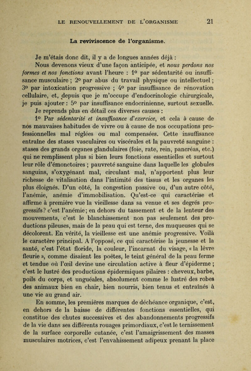 La reviviscence de l’organisme. Je m’étais donc dit, il y a de longues années déjà : Nous devenons vieux d’une façon anticipée, et nous perdons nos formes et nos fonctions avant l’heure : 1° par sédentarité ou insuffi¬ sance musculaire ; 2° par abus du travail physique ou intellectuel ; 3° par intoxication progressive ; 4° par insuffisance de rénovation cellulaire, et, depuis que je m’occupe d’endocrinologie chirurgicale, je puis ajouter : 5° par insuffisance endocrinienne, surtout sexuelle. Je reprends plus en détail ces diverses causes : 1° Par sédentarité et insuffisance d'exercice, et cela à cause de nos mauvaises habitudes de vivre ou à cause de nos occupations pro¬ fessionnelles mal réglées ou mal compensées. Cette insuffisance entraîne des stases vasculaires ou viscérales et la pauvreté sanguine : stases des grands organes glandulaires (foie, rate, rein, pancréas, etc.) qui ne remplissent plus si bien leurs fonctions essentielles et surtout leur rôle d’émonctoires ; pauvreté sanguine dans laquelle les globules sanguins, s’oxygénant mal, circulant mal, n’apportent plus leur richesse de vitalisation dans l’intimité des tissus et les organes les plus éloignés. D’un côté, la congestion passive ou, d’un autre côté, l’anémie, anémie d’immobilisation. Qu’est-ce qui caractérise et affirme à première vue la vieillesse dans sa venue et ses degrés pro¬ gressifs? c’est l’anémie; en dehors du tassement et de la lenteur des mouvements, c’est le blanchissement non pas seulement des pro¬ ductions pileuses, mais de la peau qui est terne, des muqueuses qui se décolorent. En vérité, la vieillesse est une anémie progressive. Voilà le caractère principal. A l’opposé, ce qui caractérise la jeunesse et la santé, c’est l’état floride, la couleur, l’incarnat du visage, « la lèvre fleurie », comme disaient les poètes, le teint général de la peau ferme et tendue où l’œil devine une circulation active à fleur d’épiderme ; c’est le lustré des productions épidermiques pilaires : cheveux, barbe, poils du corps, et unguéales, absolument comme le lustré des robes des animaux bien en chair, bien nourris, bien tenus et entraînés à une vie au grand air. En somme, les premières marques de déchéance organique, c’est, en dehors de la baisse de différentes fonctions essentielles, qui constitue des chutes successives et des abandonnements progressifs de la vie dans ses différents rouages primordiaux, c’est le ternissement de la surface corporelle cutanée, c’est l’amaigrissement des masses musculaires motrices, c’est l’envahissement adipeux prenant la place