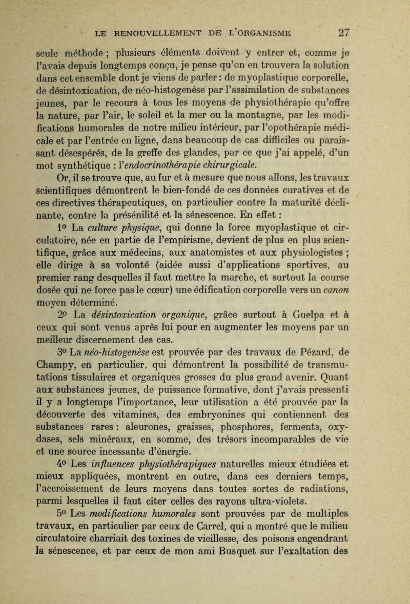 seule méthode ; plusieurs éléments doivent y entrer et, comme je l’avais depuis longtemps conçu, je pense qu’on en trouvera la solution dans cet ensemble dont je viens de parler: de myoplastique corporelle, de désintoxication, de néo-histogenèse par l’assimilation de substances jeunes, par le recours à tous les moyens de physiothérapie qu’offre la nature, par l’air, le soleil et la mer ou la montagne, par les modi¬ fications humorales de notre milieu intérieur, par l’opothérapie médi¬ cale et par l’entrée en ligne, dans beaucoup de cas difficiles ou parais¬ sant désespérés, de la greffe des glandes, par ce que j’ai appelé, d’un mot synthétique : Yendocrinothérapie chirurgicale. Or, il se trouve que, au fur et à mesure que nous allons, les travaux scientifiques démontrent le bien-fondé de ces données curatives et de ces directives thérapeutiques, en particulier contre la maturité décli¬ nante, contre la présénilité et la sénescence. En effet : 1° La culture physique, qui donne la force myoplastique et cir¬ culatoire, née en partie de l’empirisme, devient de plus en plus scien¬ tifique, grâce aux médecins, aux anatomistes et aux physiologistes ; elle dirige à sa volonté (aidée aussi d’applications sportives, au premier rang desquelles il faut mettre la marche, et surtout la course dosée qui ne force pas le cœur) une édification corporelle vers un canon moyen déterminé. 2° La désintoxication organique, grâce surtout à Guelpa et à ceux qui sont venus après lui pour en augmenter les moyens par un meilleur discernement des cas. 3° La néo-histogenèse est prouvée par des travaux de Pézard, de Champy, en particulier, qui démontrent la possibilité de transmu¬ tations tissulaires et organiques grosses du plus grand avenir. Quant aux substances jeunes, de puissance formative, dont j’avais pressenti il y a longtemps l’importance, leur utilisation a été prouvée par la découverte des vitamines, des embryonines qui contiennent des substances rares : aleurones, graisses, phosphores, ferments, oxy¬ dases, sels minéraux, en somme, des trésors incomparables de vie et une source incessante d’énergie. 4° Les influences physiothérapiques naturelles mieux étudiées et mieux appliquées, montrent en outre, dans ces derniers temps, l’accroissement de leurs moyens dans toutes sortes de radiations, parmi lesquelles il faut citer celles des rayons ultra-violets. 5° Les modifications humorales sont prouvées par de multiples travaux, en particulier par ceux de Carrel, qui a montré que le milieu circulatoire charriait des toxines de vieillesse, des poisons engendrant la sénescence, et par ceux de mon ami Busquet sur l’exaltation des