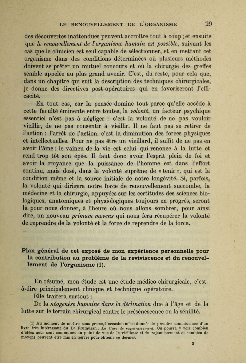 des découvertes inattendues peuvent accroître tout à coup ; et ensuite que le renouvellement de l'organisme humain est possible, suivant les cas que le clinicien est seul capable de sélectionner, et en mettant cet organisme dans des conditions déterminées où plusieurs méthodes doivent se prêter un mutuel concours et où la chirurgie des greffes semble appelée au plus grand avenir. C’est, du reste, pour cela que, dans un chapitre qui suit la description des techniques chirurgicales, je donne des directives post-opératoires qui en favoriseront l’effi¬ cacité. En tout cas, car la pensée domine tout parce qu’elle accède à cette faculté éminente entre toutes, la volonté, un facteur psychique essentiel n’est pas à négliger : c’est la volonté de ne pas vouloir vieillir, de ne pas consentir à vieillir. Il ne faut pas se retirer de l’action : l’arrêt de l’action, c’est la diminution des forces physiques et intellectuelles. Pour ne pas être un vieillard, il suffît de ne pas en avoir l’âme : le vaincu de la vie est celui qui renonce à la lutte et rend trop tôt son épée. Il faut donc avoir l’esprit plein de foi et avoir la croyance que la puissance de l’homme est dans l’effort continu, mais dosé, dans la volonté suprême de « tenir », qui est la condition même et la source initiale de notre longévité. Si, parfois, la volonté qui dirigera notre force de renouvellement succombe, la médecine et la chirurgie, appuyées sur les certitudes des sciences bio¬ logiques, anatomiques et physiologiques toujours en progrès, seront là pour nous donner, à l’heure où nous allons sombrer, pour ainsi dire, un nouveau primum movens qui nous fera récupérer la volonté de reprendre de la volonté et la force de reprendre de la force. Plan général de cet exposé de mon expérience personnelle pour la contribution au problème de la reviviscence et du renouvel¬ lement de l’organisme (1). En résumé, mon étude est une étude médico-chirurgicale, c’est- à-dire principalement clinique et technique opératoire. Elle traitera surtout : De la néogenèse humaine dans la déclination due à l’âge et de la lutte sur le terrain chirurgical contre le présénescence ou la sénilité. (1) Au moment de mettre sous presse, l’occasion m’est donnée de prendre connaissance d’un livre très intéressant du Dr Frumusan : La Cure de rajeunissement. On pourra y voir combien d’idées nous sont communes au point de vue de la vieillesse et du rajeunissement et combien de moyens peuvent être mis en œuvre pour obtenir ce dernier. 3