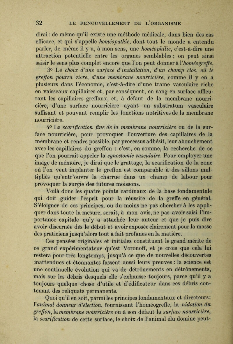 dirai : de même qu’il existe une méthode médicale, dans bien des cas efficace, et qui s’appelle homéopathie, dont tout le monde a entendu parler, de même il y a, à mon sens, une homéophilie, c’est-à-dire une attraction potentielle entre les organes semblables ; on peut ainsi saisir le sens plus complet encore que l’on peut donner à Yhoméogreffe. 3° Le choix d’une surface dinstallation, dun champ clos, où le greffon pourra vivre, dune membrane nourricière, comme il y en a plusieurs dans l’économie, c’est-à-dire d’une trame vasculaire riche en vaisseaux capillaires et, par conséquent, en sang en surface affleu¬ rant les capillaires greffaux, et, à défaut de la membrane nourri¬ cière, d’une surface nourricière ayant un substratum vasculaire suffisant et pouvant remplir les fonctions nutritives de la membrane nourricière. 4° La scarification fine de la membrane nourricière ou de la sur¬ face nourricière, pour provoquer l’ouverture des capillaires de la membrane et rendre possible, par processus adhésif, leur abouchement avec les capillaires du greffon : c’est, en somme, la recherche de ce que l’on pourrait appeler la synostomie vasculaire. Pour employer une image de mémoire, je dirai que le grattage, la scarification de la zone où l’on veut implanter le greffon est comparable à des sillons mul¬ tipliés qu’entr’ouvre la charrue dans un champ de labour pour provoquer la surgie des futures moissons. Voilà donc les quatre points cardinaux de la base fondamentale qui doit guider l’esprit pour la réussite de la greffe en général. S’éloigner de ces principes, ou du moins ne pas chercher à les appli¬ quer dans toute la mesure, serait, à mon avis, ne pas avoir saisi l’im¬ portance capitale qu’y a attachée leur auteur et que je puis dire avoir discernée dès le début et avoir exposée clairement pour la masse des praticiens jusqu’alors tout à fait profanes en la matière. Ces pensées originales et initiales constituent le grand mérite de ce grand expérimentateur qu’est Voronofî, et je crois que cela lui restera pour très longtemps, jusqu’à ce que de nouvelles découvertes inattendues et étonnantes fassent aussi leurs preuves : la science est une continuelle évolution qui va de détrônements en détrônements, mais sur les débris desquels elle s’exhausse toujours, parce qu’il y a toujours quelque chose d’utile et d’édificateur dans ces débris con¬ tenant des reliquats permanents. Quoi qu’il en soit, parmi les principes fondamentaux et directeurs: Yanimal donneur d'élection, fournissant l’homéogrefîe, la nidation du greffon, la membrane nourricière ou à son défaut la surface nourricière, la scarification de cette surface, le choix de l’animal élu domine peut-