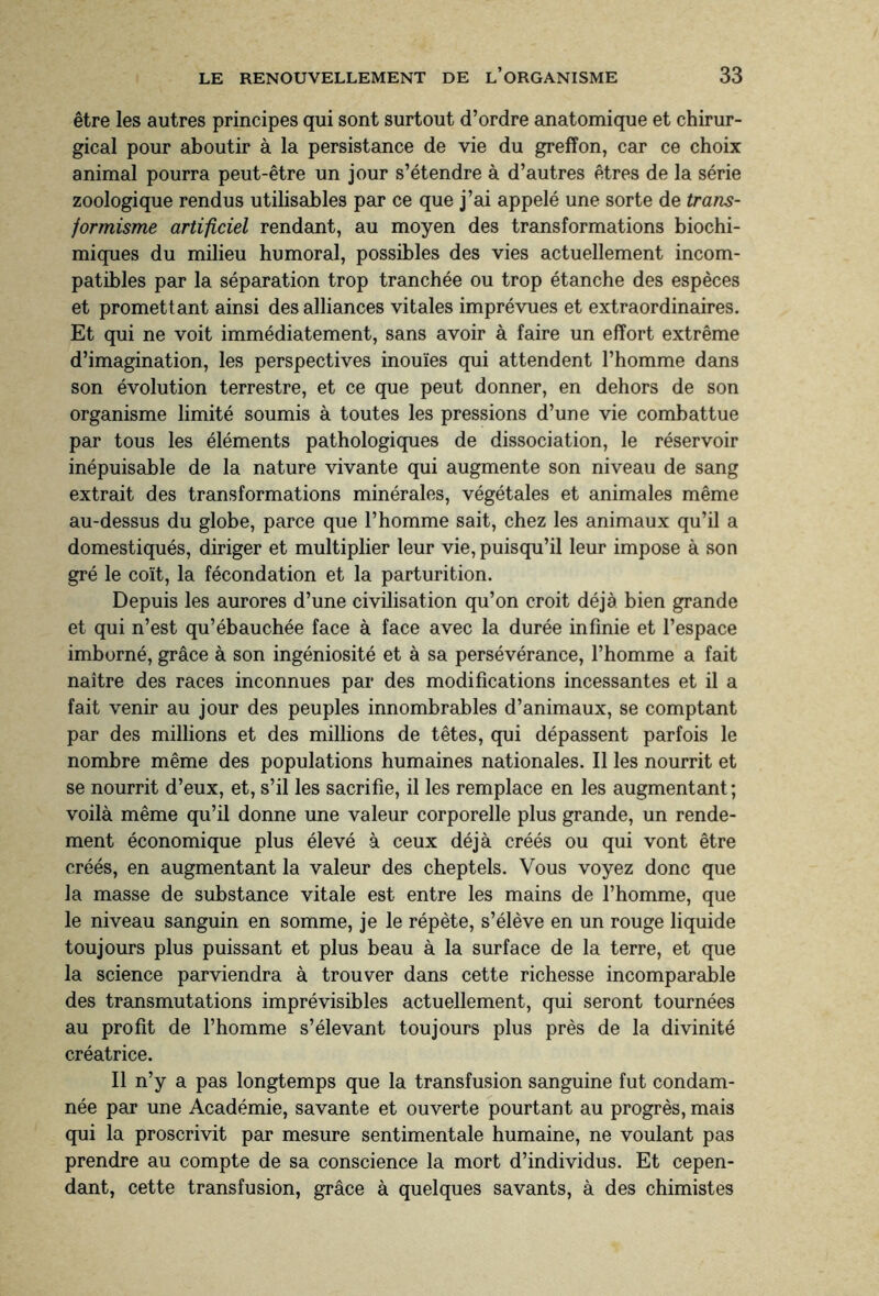 être les autres principes qui sont surtout d’ordre anatomique et chirur¬ gical pour aboutir à la persistance de vie du greffon, car ce choix animal pourra peut-être un jour s’étendre à d’autres êtres de la série zoologique rendus utilisables par ce que j’ai appelé une sorte de trans¬ formisme artificiel rendant, au moyen des transformations biochi¬ miques du milieu humoral, possibles des vies actuellement incom¬ patibles par la séparation trop tranchée ou trop étanche des espèces et promettant ainsi des alliances vitales imprévues et extraordinaires. Et qui ne voit immédiatement, sans avoir à faire un effort extrême d’imagination, les perspectives inouïes qui attendent l’homme dans son évolution terrestre, et ce que peut donner, en dehors de son organisme limité soumis à toutes les pressions d’une vie combattue par tous les éléments pathologiques de dissociation, le réservoir inépuisable de la nature vivante qui augmente son niveau de sang extrait des transformations minérales, végétales et animales même au-dessus du globe, parce que l’homme sait, chez les animaux qu’il a domestiqués, diriger et multiplier leur vie, puisqu’il leur impose à son gré le coït, la fécondation et la parturition. Depuis les aurores d’une civilisation qu’on croit déjà bien grande et qui n’est qu’ébauchée face à face avec la durée infinie et l’espace imborné, grâce à son ingéniosité et à sa persévérance, l’homme a fait naître des races inconnues par des modifications incessantes et il a fait venir au jour des peuples innombrables d’animaux, se comptant par des millions et des millions de têtes, qui dépassent parfois le nombre même des populations humaines nationales. Il les nourrit et se nourrit d’eux, et, s’il les sacrifie, il les remplace en les augmentant; voilà même qu’il donne une valeur corporelle plus grande, un rende¬ ment économique plus élevé à ceux déjà créés ou qui vont être créés, en augmentant la valeur des cheptels. Vous voyez donc que la masse de substance vitale est entre les mains de l’homme, que le niveau sanguin en somme, je le répète, s’élève en un rouge liquide toujours plus puissant et plus beau à la surface de la terre, et que la science parviendra à trouver dans cette richesse incomparable des transmutations imprévisibles actuellement, qui seront tournées au profit de l’homme s’élevant toujours plus près de la divinité créatrice. Il n’y a pas longtemps que la transfusion sanguine fut condam¬ née par une Académie, savante et ouverte pourtant au progrès, mais qui la proscrivit par mesure sentimentale humaine, ne voulant pas prendre au compte de sa conscience la mort d’individus. Et cepen¬ dant, cette transfusion, grâce à quelques savants, à des chimistes