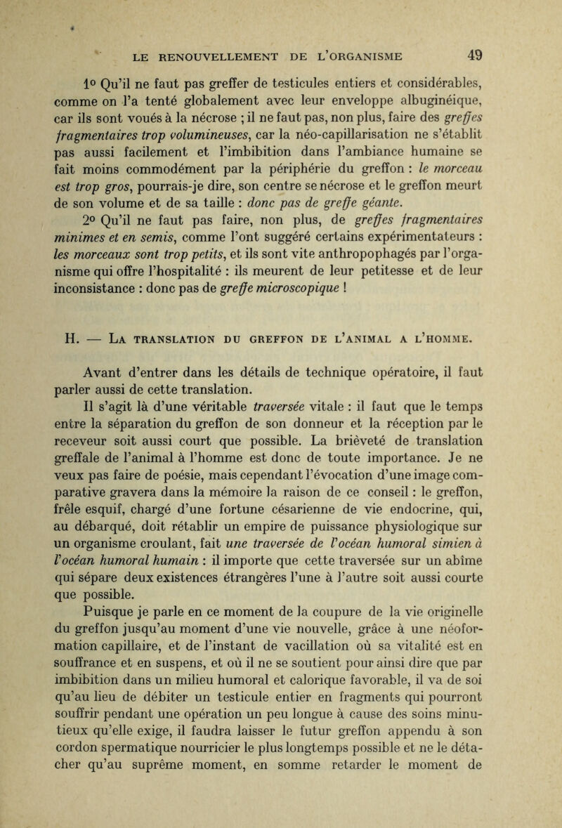 1° Qu’il ne faut pas greffer de testicules entiers et considérables, comme on l’a tenté globalement avec leur enveloppe albuginéique, car ils sont voués à la nécrose ; il ne faut pas, non plus, faire des greffes fragmentaires trop volumineuses, car la néo-capillarisation ne s’établit pas aussi facilement et l’imbibition dans l’ambiance humaine se fait moins commodément par la périphérie du greffon : le morceau est trop gros, pourrais-je dire, son centre se nécrose et le greffon meurt de son volume et de sa taille : donc pas de greffe géante. 2° Qu’il ne faut pas faire, non plus, de greffes fragmentaires minimes et en semis, comme l’ont suggéré certains expérimentateurs : les morceaux sont trop petits, et ils sont vite anthropophagés par l’orga¬ nisme qui offre l’hospitalité : ils meurent de leur petitesse et de leur inconsistance : donc pas de greffe microscopique ! H. - La TRANSLATION DU GREFFON DE L’ANIMAL A L’HOMME. Avant d’entrer dans les détails de technique opératoire, il faut parler aussi de cette translation. Il s’agit là d’une véritable traversée vitale : il faut que le temps entre la séparation du greffon de son donneur et la réception par le receveur soit aussi court que possible. La brièveté de translation greffale de l’animal à l’homme est donc de toute importance. Je ne veux pas faire de poésie, mais cependant l’évocation d’une image com¬ parative gravera dans la mémoire la raison de ce conseil : le greffon, frêle esquif, chargé d’une fortune césarienne de vie endocrine, qui, au débarqué, doit rétablir un empire de puissance physiologique sur un organisme croulant, fait une traversée de l'océan humoral simien à l'océan humoral humain : il importe que cette traversée sur un abîme qui sépare deux existences étrangères l’une à l’autre soit aussi courte que possible. Puisque je parle en ce moment de la coupure de la vie originelle du greffon jusqu’au moment d’une vie nouvelle, grâce à une néofor¬ mation capillaire, et de l’instant de vacillation où sa vitalité est en souffrance et en suspens, et où il ne se soutient pour ainsi dire que par imbibition dans un milieu humoral et calorique favorable, il va de soi qu’au lieu de débiter un testicule entier en fragments qui pourront souffrir pendant une opération un peu longue à cause des soins minu¬ tieux qu’elle exige, il faudra laisser le futur greffon appendu à son cordon spermatique nourricier le plus longtemps possible et ne le déta¬ cher qu’au suprême moment, en somme retarder le moment de