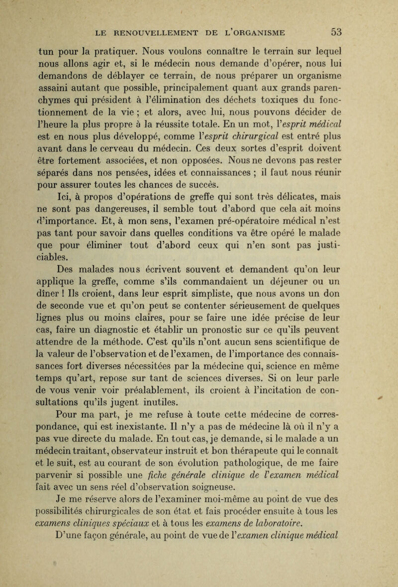 tun pour la pratiquer. Nous voulons connaître le terrain sur lequel nous allons agir et, si le médecin nous demande d’opérer, nous lui demandons de déblayer ce terrain, de nous préparer un organisme assaini autant que possible, principalement quant aux grands paren¬ chymes qui président à l’élimination des déchets toxiques du fonc¬ tionnement de la vie ; et alors, avec lui, nous pouvons décider de l’heure la plus propre à la réussite totale. En un mot, Vesprit médical est en nous plus développé, comme l'esprit chirurgical est entré plus avant dans le cerveau du médecin. Ces deux sortes d’esprit doivent être fortement associées, et non opposées. Nous ne devons pas rester séparés dans nos pensées, idées et connaissances ; il faut nous réunir pour assurer toutes les chances de succès. Ici, à propos d’opérations de greffe qui sont très délicates, mais ne sont pas dangereuses, il semble tout d’abord que cela ait moins d’importance. Et, à mon sens, l’examen pré-opératoire médical n’est pas tant pour savoir dans quelles conditions va être opéré le malade que pour éliminer tout d’abord ceux qui n’en sont pas justi¬ ciables. Des malades nous écrivent souvent et demandent qu’on leur applique la greffe, comme s’ils commandaient un déjeuner ou un dîner ! Us croient, dans leur esprit simpliste, que nous avons un don de seconde vue et qu’on peut se contenter sérieusement de quelques lignes plus ou moins claires, pour se faire une idée précise de leur cas, faire un diagnostic et établir un pronostic sur ce qu’ils peuvent attendre de la méthode. C’est qu’ils n’ont aucun sens scientifique de la valeur de l’observation et de l’examen, de l’importance des connais¬ sances fort diverses nécessitées par la médecine qui, science en même temps qu’art, repose sur tant de sciences diverses. Si on leur parle de vous venir voir préalablement, ils croient à l’incitation de con¬ sultations qu’ils jugent inutiles. Pour ma part, je me refuse à toute cette médecine de corres¬ pondance, qui est inexistante. Il n’y a pas de médecine là où il n’y a pas vue directe du malade. En tout cas, je demande, si le malade a un médecin traitant, observateur instruit et bon thérapeute qui le connaît et le suit, est au courant de son évolution pathologique, de me faire parvenir si possible une fiche générale clinique de l'examen médical fait avec un sens réel d’observation soigneuse. Je me réserve alors de l’examiner moi-même au point de vue des possibilités chirurgicales de son état et fais procéder ensuite à tous les examens cliniques spéciaux et à tous les examens de laboratoire. D’une façon générale, au point de vue de Y examen clinique médical