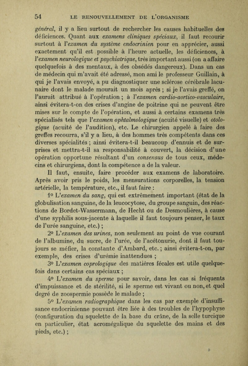 général, il y a lieu surtout de rechercher les causes habituelles des déficiences. Quant aux examens cliniques spéciaux, il faut recourir surtout à l’examen du système endocrinien pour en apprécier, aussi exactement qu’il est possible à l’heure actuelle, les déficiences, à Y examen neurologique et psychiatrique, très important aussi (on a affaire quelquefois à des mentaux, à des obsédés dangereux). Dans un cas de médecin qui m’avait été adressé, mon ami le professeur Guillain, à qui je l’avais envoyé, a pu diagnostiquer une sclérose cérébrale lacu¬ naire dont le malade mourait un mois après ; si je l’avais greffé, on l’aurait attribué à l’opération ; à Y examen cardio-aortico-vasculaire, ainsi évitera-t-on des crises d’angine de poitrine qui ne peuvent être mises sur le compte de l’opération, et aussi à certains examens très spécialisés tels que Y examen ophtalmologique (acuité visuelle) et otolo¬ gique (acuité de l’audition), etc. Le chirurgien appelé à faire des greffes recourra, s’il y a lieu, à des hommes très compétents dans ces diverses spécialités ; ainsi évitera-t-il beaucoup d’ennuis et de sur¬ prises et mettra-t-il sa responsabilité à couvert, la décision d’une opération opportune résultant d’un consensus de tous ceux, méde¬ cins et chirurgiens, dont la compétence a de la valeur. Il faut, ensuite, faire procéder aux examens de laboratoire. Après avoir pris le poids, les mensurations corporelles, la tension artérielle, la température, etc., il faut faire : 1° \Y examen du sang, qui est extrêmement important (état de la globulisation sanguine, de la leucocytose, du groupe sanguin, des réac¬ tions de Bordet-Wassermann, de Hecht ou de Desmoulières, à cause d’une syphilis sous-jacente à laquelle il faut toujours penser, le taux de l’urée sanguine, etc.) ; 2° IY examen des urines, non seulement au point de vue courant de l’albumine, du sucre, de l’urée, de l’acétonurie, dont il faut tou¬ jours se méfier, la constante d’Ambard, etc. ; ainsi évitera-t-on, par exemple, des crises d’urémie inattendues ; 3° \Y examen coprologique des matières fécales est utile quelque¬ fois dans certains cas spéciaux ; 4° L’examen du sperme pour savoir, dans les cas si fréquents d’impuissance et de stérilité, si le sperme est vivant ou non, et quel degré de zoospermie possède le malade ; 5° \Y examen radiographique dans les cas par exemple d’insuffi¬ sance endocrinienne pouvant être liée à des troubles de l’hypophyse (configuration du squelette de la base du crâne, de la selle turcique en particulier, état acromégalique du squelette des mains et des pieds, etc.) ;