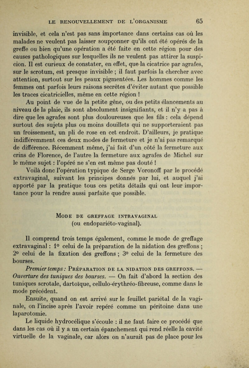 invisible, et cela n’est pas sans importance dans certains cas où les malades ne veulent pas laisser soupçonner qu’ils ont été opérés de la greffe ou bien qu’une opération a été faite en cette région pour des causes pathologiques sur lesquelles ils ne veulent pas attirer la suspi¬ cion. Il est curieux de constater, en effet, que la cicatrice par agrafes, sur le scrotum, est presque invisible ; il faut parfois la chercher avec attention, surtout sur les peaux pigmentées. Les hommes comme les femmes ont parfois leurs raisons secrètes d’éviter autant que possible les traces cicatricielles, même en cette région ! Au point de vue de la petite gêne, ou des petits élancements au niveau de la plaie, ils sont absolument insignifiants, et il n’y a pas à dire que les agrafes sont plus douloureuses que les fils : cela dépend surtout des sujets plus ou moins douillets qui ne supporteraient pas un froissement, un pli de rose en cet endroit. D’ailleurs, je pratique indifféremment ces deux modes de fermeture et je n’ai pas remarqué de différence. Récemment même, j’ai fait d’un côté la fermeture aux crins de Florence, de l’autre la fermeture aux agrafes de Michel sur le même sujet : l’opéré ne s’en est même pas douté ! Voilà donc l’opération typique de Serge Voronoff par le procédé extravaginal, suivant les principes donnés par lui, et auquel j’ai apporté par la pratique tous ces petits détails qui ont leur impor¬ tance pour la rendre aussi parfaite que possible. Mode de greffage intravaginal (ou endopariéto-vaginal). Il comprend trois temps également, comme le mode de greffage extravaginal : 1° celui de la préparation de la nidation des greffons ; 2° celui de la fixation des greffons ; 3° celui de la fermeture des bourses. Premier temps : Préparation de la nidation des greffons. — Ouverture des tuniques des bourses. — On fait d’abord la section des tuniques scrotale, dartoïque, cellulo-érythréo-fibreuse, comme dans le mode précédent. Ensuite, quand on est arrivé sur le feuillet pariétal de la vagi¬ nale, on l’incise après l’avoir repéré comme un péritoine dans une laparotomie. Le liquide hydrocélique s’écoule : il ne faut faire ce procédé que dans les cas où il y a un certain épanchement qui rend réelle la cavité virtuelle de la vaginale, car alors on n’aurait pas de place pour les