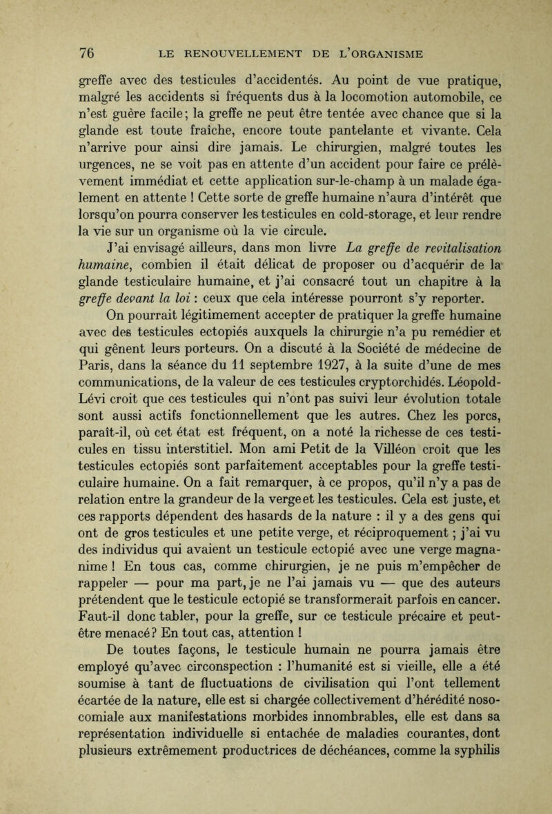 greffe avec des testicules d’accidentés. Au point de vue pratique, malgré les accidents si fréquents dus à la locomotion automobile, ce n’est guère facile ; la greffe ne peut être tentée avec chance que si la glande est toute fraîche, encore toute pantelante et vivante. Cela n’arrive pour ainsi dire jamais. Le chirurgien, malgré toutes les urgences, ne se voit pas en attente d’un accident pour faire ce prélè¬ vement immédiat et cette application sur-le-champ à un malade éga¬ lement en attente ! Cette sorte de greffe humaine n’aura d’intérêt que lorsqu’on pourra conserver les testicules en cold-storage, et leur rendre la vie sur un organisme où la vie circule. J’ai envisagé ailleurs, dans mon livre La greffe de revitalisation humaine, combien il était délicat de proposer ou d’acquérir de la glande testiculaire humaine, et j’ai consacré tout un chapitre à la greffe devant la loi : ceux que cela intéresse pourront s’y reporter. On pourrait légitimement accepter de pratiquer la greffe humaine avec des testicules ectopiés auxquels la chirurgie n’a pu remédier et qui gênent leurs porteurs. On a discuté à la Société de médecine de Paris, dans la séance du 11 septembre 1927, à la suite d’une de mes communications, de la valeur de ces testicules cryptorchidés. Léopold- Lévi croit que ces testicules qui n’ont pas suivi leur évolution totale sont aussi actifs fonctionnellement que les autres. Chez les porcs, paraît-il, où cet état est fréquent, on a noté la richesse de ces testi¬ cules en tissu interstitiel. Mon ami Petit de la Villéon croit que les testicules ectopiés sont parfaitement acceptables pour la greffe testi¬ culaire humaine. On a fait remarquer, à ce propos, qu’il n’y a pas de relation entre la grandeur de la verge et les testicules. Cela est juste, et ces rapports dépendent des hasards de la nature : il y a des gens qui ont de gros testicules et une petite verge, et réciproquement ; j’ai vu des individus qui avaient un testicule ectopié avec une verge magna¬ nime ! En tous cas, comme chirurgien, je ne puis m’empêcher de rappeler — pour ma part, je ne l’ai jamais vu — que des auteurs prétendent que le testicule ectopié se transformerait parfois en cancer. Faut-il donc tabler, pour la greffe, sur ce testicule précaire et peut- être menacé ? En tout cas, attention ! De toutes façons, le testicule humain ne pourra jamais être employé qu’avec circonspection : l’humanité est si vieille, elle a été soumise à tant de fluctuations de civilisation qui l’ont tellement écartée de la nature, elle est si chargée collectivement d’hérédité noso¬ comiale aux manifestations morbides innombrables, elle est dans sa représentation individuelle si entachée de maladies courantes, dont plusieurs extrêmement productrices de déchéances, comme la syphilis