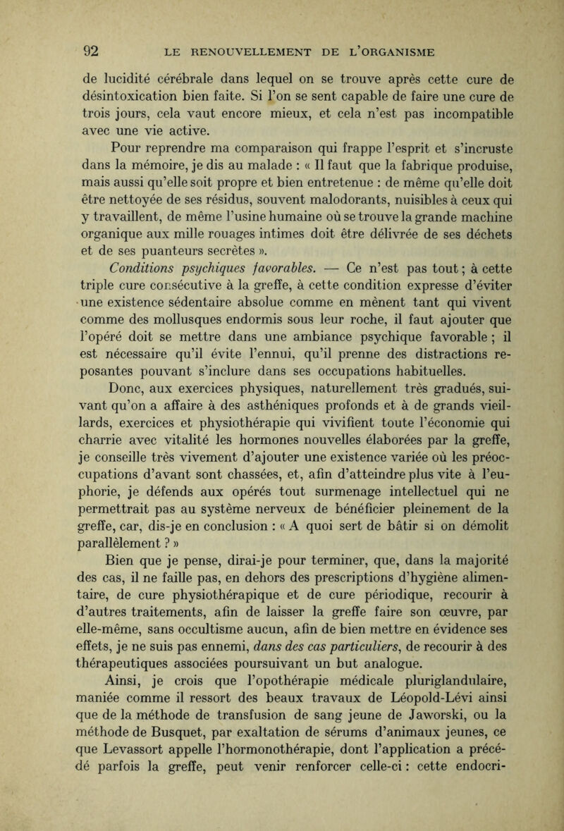 de lucidité cérébrale dans lequel on se trouve après cette cure de désintoxication bien faite. Si l’on se sent capable de faire une cure de trois jours, cela vaut encore mieux, et cela n’est pas incompatible avec une vie active. Pour reprendre ma comparaison qui frappe l’esprit et s’incruste dans la mémoire, je dis au malade : « Il faut que la fabrique produise, mais aussi qu’elle soit propre et bien entretenue : de même qu’elle doit être nettoyée de ses résidus, souvent malodorants, nuisibles à ceux qui y travaillent, de même l’usine humaine où se trouve la grande machine organique aux mille rouages intimes doit être délivrée de ses déchets et de ses puanteurs secrètes ». Conditions psychiques favorables. — Ce n’est pas tout ; à cette triple cure consécutive à la greffe, à cette condition expresse d’éviter une existence sédentaire absolue comme en mènent tant qui vivent comme des mollusques endormis sous leur roche, il faut ajouter que l’opéré doit se mettre dans une ambiance psychique favorable ; il est nécessaire qu’il évite l’ennui, qu’il prenne des distractions re¬ posantes pouvant s’inclure dans ses occupations habituelles. Donc, aux exercices physiques, naturellement très gradués, sui¬ vant qu’on a affaire à des asthéniques profonds et à de grands vieil¬ lards, exercices et physiothérapie qui vivifient toute l’économie qui charrie avec vitalité les hormones nouvelles élaborées par la greffe, je conseille très vivement d’ajouter une existence variée où les préoc¬ cupations d’avant sont chassées, et, afin d’atteindre plus vite à l’eu¬ phorie, je défends aux opérés tout surmenage intellectuel qui ne permettrait pas au système nerveux de bénéficier pleinement de la greffe, car, dis-je en conclusion : « A quoi sert de bâtir si on démolit parallèlement ? » Bien que je pense, dirai-je pour terminer, que, dans la majorité des cas, il ne faille pas, en dehors des prescriptions d’hygiène alimen¬ taire, de cure physiothérapique et de cure périodique, recourir à d’autres traitements, afin de laisser la greffe faire son œuvre, par elle-même, sans occultisme aucun, afin de bien mettre en évidence ses effets, je ne suis pas ennemi, dans des cas particuliers, de recourir à des thérapeutiques associées poursuivant un but analogue. Ainsi, je crois que l’opothérapie médicale pluriglandulaire, maniée comme il ressort des beaux travaux de Léopold-Lévi ainsi que de la méthode de transfusion de sang jeune de Jaworski, ou la méthode de Busquet, par exaltation de sérums d’animaux jeunes, ce que Levassort appelle l’hormonothérapie, dont l’application a précé¬ dé parfois la greffe, peut venir renforcer celle-ci : cette endocri-