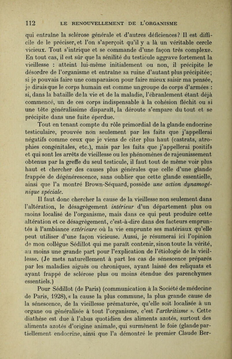 qui entraîne la sclérose générale et d’autres déficiences? Il est diffi¬ cile de le préciser, et l’on s’aperçoit qu’il y a là un véritable cercle vicieux. Tout s’intrique et se commande d’une façon très complexe. En tout cas, il est sûr que la sénilité du testicule aggrave fortement la vieillesse : atteint lui-même initialement ou non, il précipite le désordre de l’organisme et entraîne sa ruine d’autant plus précipitée; si je pouvais faire une comparaison pour faire mieux saisir ma pensée, je dirais que le corps humain est comme ungroupe de corps d’armées : si, dans la bataille delà vie et de la maladie, l’ébranlement étant déjà commencé, un de ces corps indispensable à la cohésion fléchit ou si une tête généralissime disparaît, la déroute s’empare du tout et se précipite dans une fuite éperdue. Tout en tenant compte du rôle primordial de la glande endocrine testiculaire, prouvée non seulement par les faits que j’appellerai négatifs comme ceux que je viens de citer plus haut (castrats, atro¬ phies congénitales, etc.), mais par les faits que j’appellerai positifs et qui sont les arrêts de vieillesse ou les phénomènes de rajeunissement obtenus par la greffe du seul testicule, il faut tout de même voir plus haut et chercher des causes plus générales que celle d’une glande frappée de dégénérescence, sans oublier que cette glande essentielle, ainsi que l’a montré Brown-Séquard, possède une action dynamogé¬ nique spéciale. Il faut donc chercher la cause de la vieillesse non seulement dans l’altération, le désagrègement intérieur d’un département plus ou moins localisé de l’organisme, mais dans ce qui peut produire cette altération et ce désagrègement, c’est-à-dire dans des facteurs emprun¬ tés à l’ambiance extérieure où la vie emprunte ses matériaux qu’elle peut utiliser d’une façon vicieuse. Aussi, je résumerai ici l’opinion de mon collègue Sédillot qui me paraît contenir, sinon toute la vérité, au moins une grande part pour l’explication de l’étiologie de la vieil¬ lesse. (Je mets naturellement à part les cas de sénescence préparés par les maladies aiguës ou chroniques, ayant laissé des reliquats et ayant frappé de sclérose plus ou moins étendue des parenchymes essentiels.) Pour Sédillot (de Paris) (communication à la Société de médecine de Paris, 1928), « la cause la plus commune, la plus grande cause de la sénescence, de la vieillesse prématurée, qu’elle soit localisée à un organe ou généralisée à tout l’organisme, c’est Varthritisme ». Cette diathèse est due à l’abus quotidien des aliments azotés, surtout des aliments azotés d’origine animale, qui surmènent le foie (glande par¬ tiellement endocrine, ainsi que l’a démontré le premier Claude Ber-