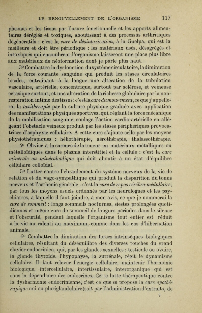 plasmas et les tissus par l’usure fonctionnelle et les apports alimen¬ taires déréglés et toxiques, aboutissant à des processus arthritiques dégénératifs : c’est la cure de désintoxication, à la Guelpa, qui est la meilleure et doit être périodique : les matériaux usés, désagrégés et intoxiqués qui encombrent l’organisme laisseront une place plus libre aux matériaux de néoformation dont je parle plus haut. 3° Combattre la dysfonction du système circulatoire, la diminution de la force courante sanguine qui produit les stases circulatoires locales, entraînant à la longue une altération de la tubulation vasculaire, artérielle, concentrique, surtout par sclérose, et veineuse ectasique surtout, et une altération de la richesse globulaire par la non- respiration intime des tissus : c’est la cure dumouvement, ce que j ’appelle- rai la taxithérapie par la culture physique graduée avec application des manifestations physiques sportives, qui,réglant la force mécanique de la mobilisation sanguine, soulage l’action cardio-artérielle en allé¬ geant l’obstacle veineux produit par les stases périphériques provoca¬ trices d’asphyxie cellulaire. A cette cure s’ajoute celle par les moyens physiothérapiques : héliothérapie, aérothérapie, thalassothérapie. 4° Obvier à la carence de la teneur en matériaux métalliques ou métalloïdiques dans le plasma interstitiel et la cellule : c’est la cure minérale ou minéraloïdique qui doit aboutir à un état d’équilibre cellulaire colloïdal. 5° Lutter contre l’ébranlement du système nerveux de la vie de relation et du vago-sympathique qui produit la disparition du tonus nerveux et l’asthénie générale : c’est la cure de repos cérébro-médullaire, par tous les moyens usuels ordonnés par les neurologues et les psy¬ chiatres, à laquelle il faut joindre, à mon avis, ce que je nommerai la cure de sommeil : longs sommeils nocturnes, siestes prolongées quoti¬ diennes et même cure de sommeil de longues périodes dans le silence et l’obscurité, pendant laquelle l’organisme tout entier est réduit à la vie au ralenti au maximum,- comme dans les cas d’hibernation animale. 6° Combattre la diminution des forces intrinsèques biologiques cellulaires, résultant du déséquilibre des diverses touches du grand clavier endocrinien, qui, par les glandes sexuelles : testicule ou ovaire, la glande thyroïde, l’hypophyse, la surrénale, régit le dynamisme cellulaire. Il faut relever l’énergie cellulaire, maintenir l’harmonie biologique, intercellulaire, intertissulaire, interorganique qui est sous la dépendance des endocrines. Cette lutte thérapeutique contre la dysharmonie endocrinienne, c’est ce que se propose la cure opothé¬ rapique uni ou pluriglandulaire(soit par l’administration d’extraits, de 9