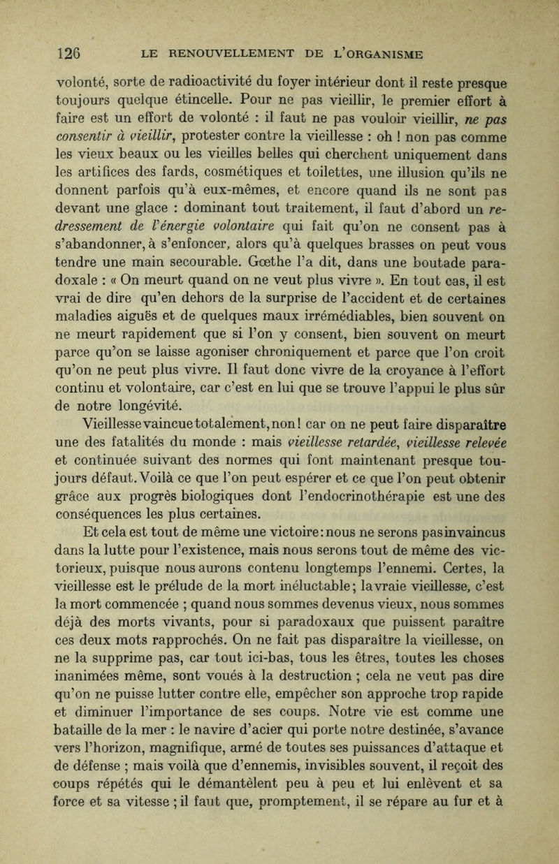 volonté, sorte de radioactivité du foyer intérieur dont il reste presque toujours quelque étincelle. Pour ne pas vieillir, le premier effort à faire est un effort de volonté : il faut ne pas vouloir vieillir, ne pas consentir à vieillir, protester contre la vieillesse : oh ! non pas comme les vieux beaux ou les vieilles belles qui cherchent uniquement dans les artifices des fards, cosmétiques et toilettes, une illusion qu’ils ne donnent parfois qu’à eux-mêmes, et encore quand ils ne sont pas devant une glace : dominant tout traitement, il faut d’abord un re¬ dressement de Vénergie volontaire qui fait qu’on ne consent pas à s’abandonner, à s’enfoncer, alors qu’à quelques brasses on peut vous tendre une main secourable. Goethe l’a dit, dans une boutade para¬ doxale : « On meurt quand on ne veut plus vivre ». En tout cas, il est vrai de dire qu’en dehors de la surprise de l’accident et de certaines maladies aiguës et de quelques maux irrémédiables, bien souvent on ne meurt rapidement que si l’on y consent, bien souvent on meurt parce qu’on se laisse agoniser chroniquement et parce que l’on croit qu’on ne peut plus vivre. Il faut donc vivre de la croyance à l’effort continu et volontaire, car c’est en lui que se trouve l’appui le plus sûr de notre longévité. Vieillesse vaincue totalement, non! car on ne peut faire disparaître une des fatalités du monde : mais vieillesse retardée, vieillesse relevée et continuée suivant des normes qui font maintenant presque tou¬ jours défaut. Voilà ce que l’on peut espérer et ce que l’on peut obtenir grâce aux progrès biologiques dont l’endocrinothérapie est une des conséquences les plus certaines. Et cela est tout de même une victoire : nous ne serons pas invaincus dans la lutte pour l’existence, mais nous serons tout de même des vic¬ torieux, puisque nous aurons contenu longtemps l’ennemi. Certes, la vieillesse est le prélude de la mort inéluctable ; lavraie vieillesse, c’est la mort commencée ; quand nous sommes devenus vieux, nous sommes déjà des morts vivants, pour si paradoxaux que puissent paraître ces deux mots rapprochés. On ne fait pas disparaître la vieillesse, on ne la supprime pas, car tout ici-bas, tous les êtres, toutes les choses inanimées même, sont voués à la destruction ; cela ne veut pas dire qu’on ne puisse lutter contre elle, empêcher son approche trop rapide et diminuer l’importance de ses coups. Notre vie est comme une bataille de la mer : le navire d’acier qui porte notre destinée, s’avance vers l’horizon, magnifique, armé de toutes ses puissances d’attaque et de défense ; mais voilà que d’ennemis, invisibles souvent, il reçoit des coups répétés qui le démantèlent peu à peu et lui enlèvent et sa force et sa vitesse ; il faut que, promptement, il se répare au fur et à