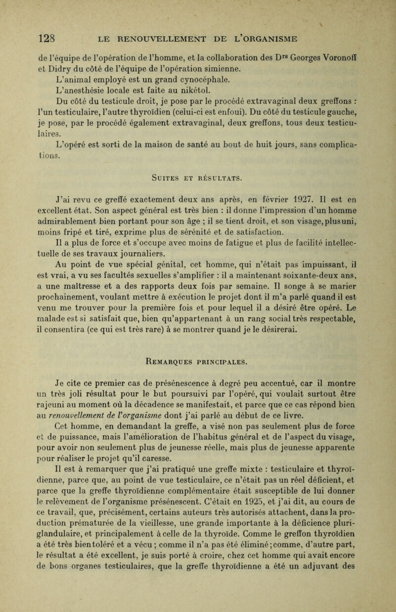 de l’équipe de l’opération de l’homme, et la collaboration des Drs Georges Voronolï et Didry du côté de l’équipe de l’opération simienne. L’animal employé est un grand cynocéphale. L’anesthésie locale est faite au nikétol. Du côté du testicule droit, je pose par le procédé extravaginal deux greffons : l’un testiculaire, l’autre thyroïdien (celui-ci est enfoui). Du côté du testicule gauche, je pose, par le procédé également extravaginal, deux greffons, tous deux testicu¬ laires. L’opéré est sorti de la maison de santé au bout de huit jours, sans complica¬ tions. Suites et résultats. J’ai revu ce greffé exactement deux ans après, en février 1927. Il est en excellent état. Son aspect général est très bien : il donne l’impression d’un homme admirablement bien portant pour son âge ; il se tient droit, et son visage,plusuni, moins fripé et tiré, exprime plus de sérénité et de satisfaction. Il a plus de force et s’occupe avec moins de fatigue et plus de facilité intellec¬ tuelle de ses travaux journaliers. Au point de vue spécial génital, cet homme, qui n’était pas impuissant, il est vrai, a vu ses facultés sexuelles s’amplifier : il a maintenant soixante-deux ans, a une maîtresse et a des rapports deux fois par semaine. Il songe à se marier prochainement, voulant mettre à exécution le projet dont il m’a parlé quand il est venu me trouver pour la première fois et pour lequel il a désiré être opéré. Le malade est si satisfait que, bien qu’appartenant à un rang social très respectable, il consentira (ce qui est très rare) à se montrer quand je le désirerai. Remarques principales. Je cite ce premier cas de présénescence à degré peu accentué, car il montre un très joli résultat pour le but poursuivi par l’opéré, qui voulait surtout être rajeuni au moment où la décadence se manifestait, et parce que ce cas répond bien au renouvellement de Vorganisme dont j’ai parlé au début de ce livre. Cet homme, en demandant la greffe, a visé non pas seulement plus de force et de puissance, mais l’amélioration de l’habitus général et de l’aspect du visage, pour avoir non seulement plus de jeunesse réelle, mais plus de jeunesse apparente pour réaliser le projet qu’il caresse. Il est à remarquer que j’ai pratiqué une greffe mixte : testiculaire et thyroï¬ dienne, parce que, au point de vue testiculaire, ce n’était pas un réel déficient, et parce que la greffe thyroïdienne complémentaire était susceptible de lui donner le relèvement de l’organisme présénescent. C’était en 1925, et j’ai dit, au cours de ce travail, que, précisément, certains auteurs très autorisés attachent, dans la pro¬ duction prématurée de la vieillesse, une grande importante à la déficience pluri- glandulaire, et principalement à celle de la thyroïde. Comme le greffon thyroïdien a été très bien toléré et a vécu ; comme il n’a pas été éliminé; comme, d’autre part, le résultat a été excellent, je suis porté à croire, chez cet homme qui avait encore de bons organes testiculaires, que la greffe thyroïdienne a été un adjuvant des