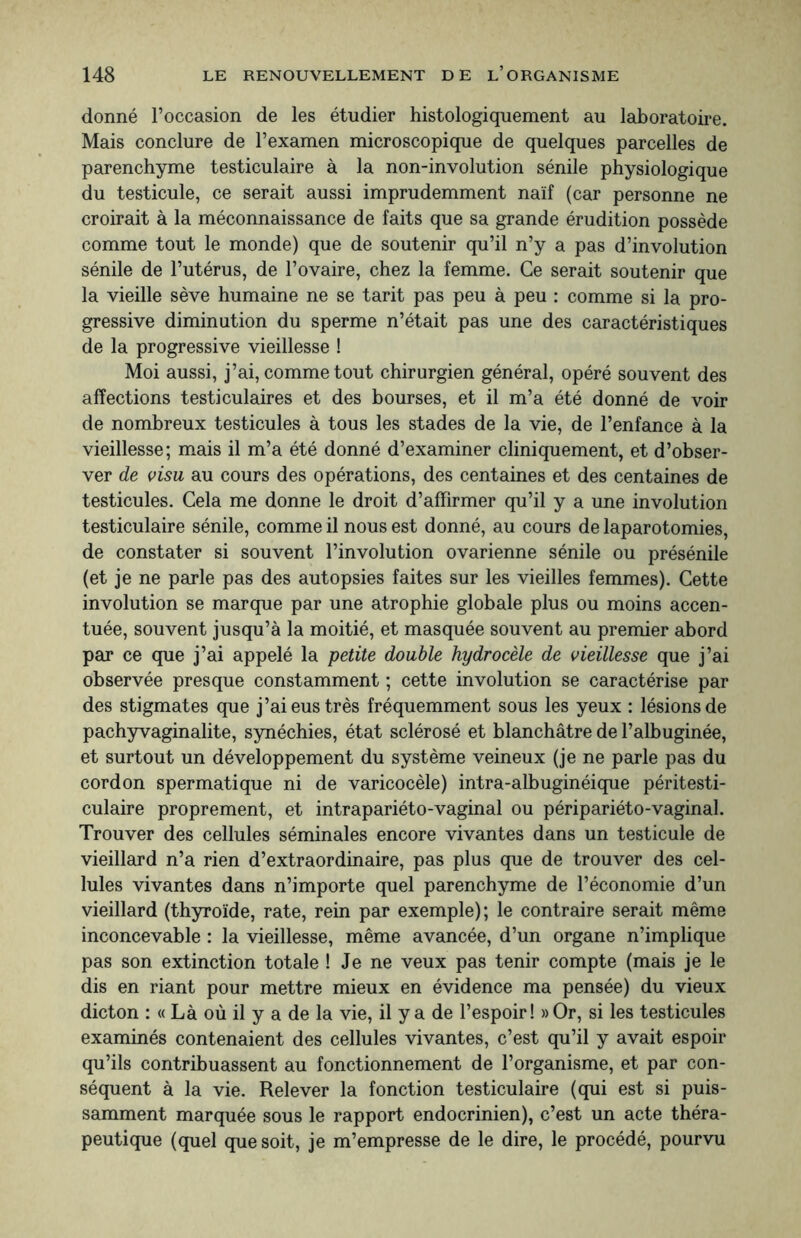 donné l’occasion de les étudier histologiquement au laboratoire. Mais conclure de l’examen microscopique de quelques parcelles de parenchyme testiculaire à la non-involution sénile physiologique du testicule, ce serait aussi imprudemment naïf (car personne ne croirait à la méconnaissance de faits que sa grande érudition possède comme tout le monde) que de soutenir qu’il n’y a pas d’involution sénile de l’utérus, de l’ovaire, chez la femme. Ce serait soutenir que la vieille sève humaine ne se tarit pas peu à peu : comme si la pro¬ gressive diminution du sperme n’était pas une des caractéristiques de la progressive vieillesse ! Moi aussi, j’ai, comme tout chirurgien général, opéré souvent des affections testiculaires et des bourses, et il m’a été donné de voir de nombreux testicules à tous les stades de la vie, de l’enfance à la vieillesse; mais il m’a été donné d’examiner cliniquement, et d’obser¬ ver de visu au cours des opérations, des centaines et des centaines de testicules. Cela me donne le droit d’affirmer qu’il y a une involution testiculaire sénile, comme il nous est donné, au cours de laparotomies, de constater si souvent l’involution ovarienne sénile ou présénile (et je ne parle pas des autopsies faites sur les vieilles femmes). Cette involution se marque par une atrophie globale plus ou moins accen¬ tuée, souvent jusqu’à la moitié, et masquée souvent au premier abord par ce que j’ai appelé la petite double hydrocèle de vieillesse que j’ai observée presque constamment ; cette involution se caractérise par des stigmates que j’ai eus très fréquemment sous les yeux : lésions de pachyvaginalite, synéchies, état sclérosé et blanchâtre de l’albuginée, et surtout un développement du système veineux (je ne parle pas du cordon spermatique ni de varicocèle) intra-albuginéique péritesti- culaire proprement, et intrapariéto-vaginal ou péripariéto-vaginal. Trouver des cellules séminales encore vivantes dans un testicule de vieillard n’a rien d’extraordinaire, pas plus que de trouver des cel¬ lules vivantes dans n’importe quel parenchyme de l’économie d’un vieillard (thyroïde, rate, rein par exemple); le contraire serait même inconcevable : la vieillesse, même avancée, d’un organe n’implique pas son extinction totale ! Je ne veux pas tenir compte (mais je le dis en riant pour mettre mieux en évidence ma pensée) du vieux dicton : « Là où il y a de la vie, il y a de l’espoir! »Or, si les testicules examinés contenaient des cellules vivantes, c’est qu’il y avait espoir qu’ils contribuassent au fonctionnement de l’organisme, et par con¬ séquent à la vie. Relever la fonction testiculaire (qui est si puis¬ samment marquée sous le rapport endocrinien), c’est un acte théra¬ peutique (quel que soit, je m’empresse de le dire, le procédé, pourvu