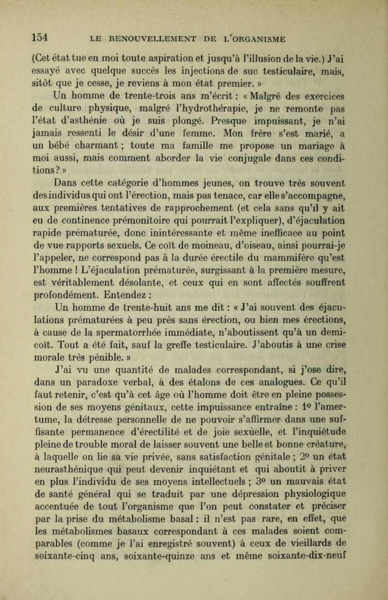 (Cet état tue en moi toute aspiration et jusqu’à l’illusion de la vie.) J’ai essayé avec quelque succès les injections de suc testiculaire, mais, sitôt que je cesse, je reviens à mon état premier. » Un homme de trente-trois ans m’écrit : « Malgré des exercices de culture physique, malgré l’hydrothérapie, je ne remonte pas l’état d’asthénie où je suis plongé. Presque impuissant, je n’ai jamais ressenti le désir d’une femme. Mon frère s’est marié, a un bébé charmant ; toute ma famille me propose un mariage à moi aussi, mais comment aborder la vie conjugale dans ces condi¬ tions ? » Dans cette catégorie d’hommes jeunes, on trouve très souvent des individus qui ont l’érection, mais pas tenace, car elle s’accompagne, aux premières tentatives de rapprochement (et cela sans qu’il y ait eu de continence prémonitoire qui pourrait l’expliquer), d’éjaculation rapide prématurée, donc inintéressante et même inefficace au point de vue rapports sexuels. Ce coït de moineau, d’oiseau, ainsi pourrai-je l’appeler, ne correspond pas à la durée érectile du mammifère qu’est l’homme ! L’éjaculation prématurée, surgissant à la première mesure, est véritablement désolante, et ceux qui en sont affectés souffrent profondément. Entendez : Un homme de trente-huit ans me dit : « J’ai souvent des éjacu¬ lations prématurées à peu près sans érection, ou bien mes érections, à cause de la spermatorrhée immédiate, n’aboutissent qu’à un demi- coït. Tout a été fait, sauf la greffe testiculaire. J’aboutis à une crise morale très pénible. » J’ai vu une quantité de malades correspondant, si j’ose dire, dans un paradoxe verbal, à des étalons de ces analogues. Ce qu’il faut retenir, c’est qu’à cet âge où l’homme doit être en pleine posses¬ sion de ses moyens génitaux, cette impuissance entraîne : 1° l’amer¬ tume, la détresse personnelle de ne pouvoir s’affirmer dans une suf¬ fisante permanence d’érectilité et de joie sexùelle, et l’inquiétude pleine de trouble moral de laisser souvent une belle et bonne créature, à laquelle on lie sa vie privée, sans satisfaction génitale ; 2° un état neurasthénique qui peut devenir inquiétant et qui aboutit à priver en plus l’individu de ses moyens intellectuels ; 3° un mauvais état de santé général qui se traduit par une dépression physiologique accentuée de tout l’organisme que l’on peut constater et préciser par la prise du métabolisme basal : il n’est pas rare, en effet, que les métabolismes basaux correspondant à ces malades soient com¬ parables (comme je l’ai enregistré souvent) à ceux de vieillards de soixante-cinq ans, soixante-quinze ans et même soixante-dix-neuf