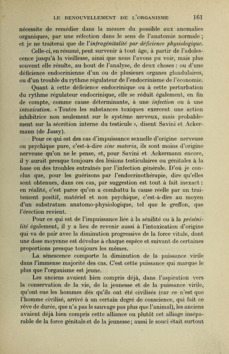 nécessite de remédier dans la mesure du possible aux anomalies organiques, par une réfection dans le sens de l’anatomie normale ; et je ne traiterai que de Y infragénitalité par déficience physiologique. Celle-ci, en résumé, peut survenir à tout âge, à partir de l’adoles¬ cence jusqu’à la vieillesse, ainsi que nous l’avons pu voir, mais plus souvent elle résulte, au bout de l’analyse, de deux choses : ou d’une déficience endocrinienne d’un ou de plusieurs organes glandulaires, ou d’un trouble du rythme régulateur de l’endocrinisme de l’économie. Quant à cette déficience endocrinique ou à cette perturbation du rythme régulateur endocrinique, elle se réduit également, en fin de compte, comme cause déterminante, à une infection ou à une intoxication. « Toutes les substances toxiques exercent une action inhibitrice non seulement sur le système nerveux, mais probable¬ ment sur la sécrétion interne du testicule », disent Savini et Acker- mann (de Jassy). Pour ce qui est des cas d’impuissance sexuelle d’origine nerveuse ou psychique pure, c’est-à-dire sine materia, ils sont moins d’origine nerveuse qu’on ne le pense, et, pour Savini et Ackermann encore, il y aurait presque toujours des lésions testiculaires ou génitales à la base ou des troubles entraînés par l’infection générale. D’où je con¬ clus que, pour les guérisons par l’endocrinothérapie, dire qu’elles sont obtenues, dans ces cas, par suggestion est tout à fait inexact : en réalité, c’est parce qu’on a combattu la cause réelle par un trai¬ tement positif, matériel et non psychique, c’est-à-dire au moyen d’un substratum anatomo-physiologique, tel que le greffon, que l’érection revient. Pour ce qui est de l’impuissance liée à la sénilité ou à la préséni¬ lité également, il y a lieu de revenir aussi à l’intoxication d’origine qui va de pair avec la diminution progressive de la force vitale, dont une dose moyenne est dévolue à chaque espèce et suivant de certaines proportions presque toujours les mêmes. La sénescence comporte la diminution de la puissance virile dans l’immense majorité des cas. C’est cette puissance qui marque le plus que l’organisme est jeune. Les anciens avaient bien compris déjà, dans l’aspiration vers la conservation de la vie, de la jeunesse et de la puissance virile, qu’ont eue les hommes dès qu’ils ont été civilisés (car ce n’est que l’homme civilisé, arrivé à un certain degré de conscience, qui fait ce rêve de durée, que n’a pas le sauvage pas plus que l’animal), les anciens avaient déjà bien compris cette alliance ou plutôt cet alliage insépa¬ rable de la force génitale et de la jeunesse; aussi le souci était surtout