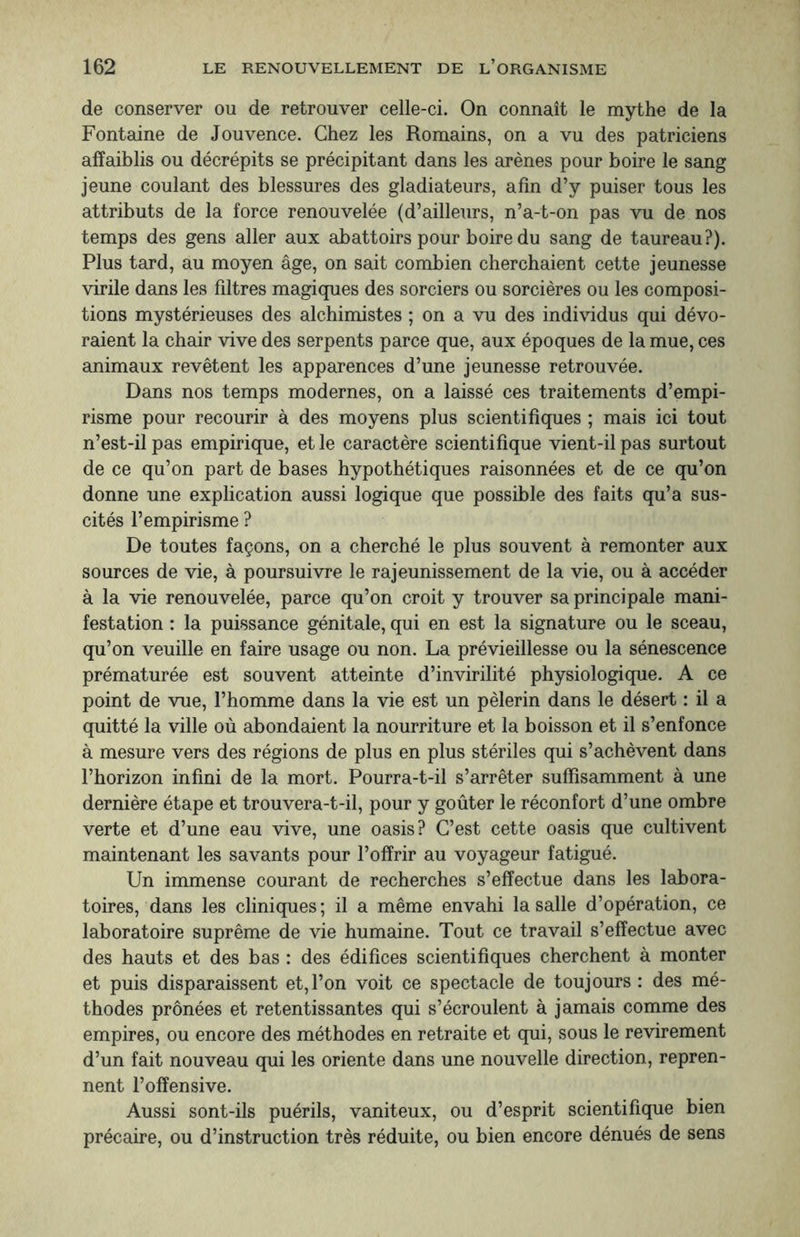 de conserver ou de retrouver celle-ci. On connaît le mythe de la Fontaine de Jouvence. Chez les Romains, on a vu des patriciens affaiblis ou décrépits se précipitant dans les arènes pour boire le sang jeune coulant des blessures des gladiateurs, afin d’y puiser tous les attributs de la force renouvelée (d’ailleurs, n’a-t-on pas vu de nos temps des gens aller aux abattoirs pour boire du sang de taureau?). Plus tard, au moyen âge, on sait combien cherchaient cette jeunesse virile dans les filtres magiques des sorciers ou sorcières ou les composi¬ tions mystérieuses des alchimistes ; on a vu des individus qui dévo¬ raient la chair vive des serpents parce que, aux époques de la mue, ces animaux revêtent les apparences d’une jeunesse retrouvée. Dans nos temps modernes, on a laissé ces traitements d’empi¬ risme pour recourir à des moyens plus scientifiques ; mais ici tout n’est-il pas empirique, et le caractère scientifique vient-il pas surtout de ce qu’on part de bases hypothétiques raisonnées et de ce qu’on donne une explication aussi logique que possible des faits qu’a sus¬ cités l’empirisme ? De toutes façons, on a cherché le plus souvent à remonter aux sources de vie, à poursuivre le rajeunissement de la vie, ou à accéder à la vie renouvelée, parce qu’on croit y trouver sa principale mani¬ festation : la puissance génitale, qui en est la signature ou le sceau, qu’on veuille en faire usage ou non. La prévieillesse ou la sénescence prématurée est souvent atteinte d’invirilité physiologique. A ce point de vue, l’homme dans la vie est un pèlerin dans le désert : il a quitté la ville où abondaient la nourriture et la boisson et il s’enfonce à mesure vers des régions de plus en plus stériles qui s’achèvent dans l’horizon infini de la mort. Pourra-t-il s’arrêter suffisamment à une dernière étape et trouvera-t-il, pour y goûter le réconfort d’une ombre verte et d’une eau vive, une oasis? C’est cette oasis que cultivent maintenant les savants pour l’offrir au voyageur fatigué. Un immense courant de recherches s’effectue dans les labora¬ toires, dans les cliniques; il a même envahi la salle d’opération, ce laboratoire suprême de vie humaine. Tout ce travail s’effectue avec des hauts et des bas : des édifices scientifiques cherchent à monter et puis disparaissent et,l’on voit ce spectacle de toujours : des mé¬ thodes prônées et retentissantes qui s’écroulent à jamais comme des empires, ou encore des méthodes en retraite et qui, sous le revirement d’un fait nouveau qui les oriente dans une nouvelle direction, repren¬ nent l’offensive. Aussi sont-ils puérils, vaniteux, ou d’esprit scientifique bien précaire, ou d’instruction très réduite, ou bien encore dénués de sens