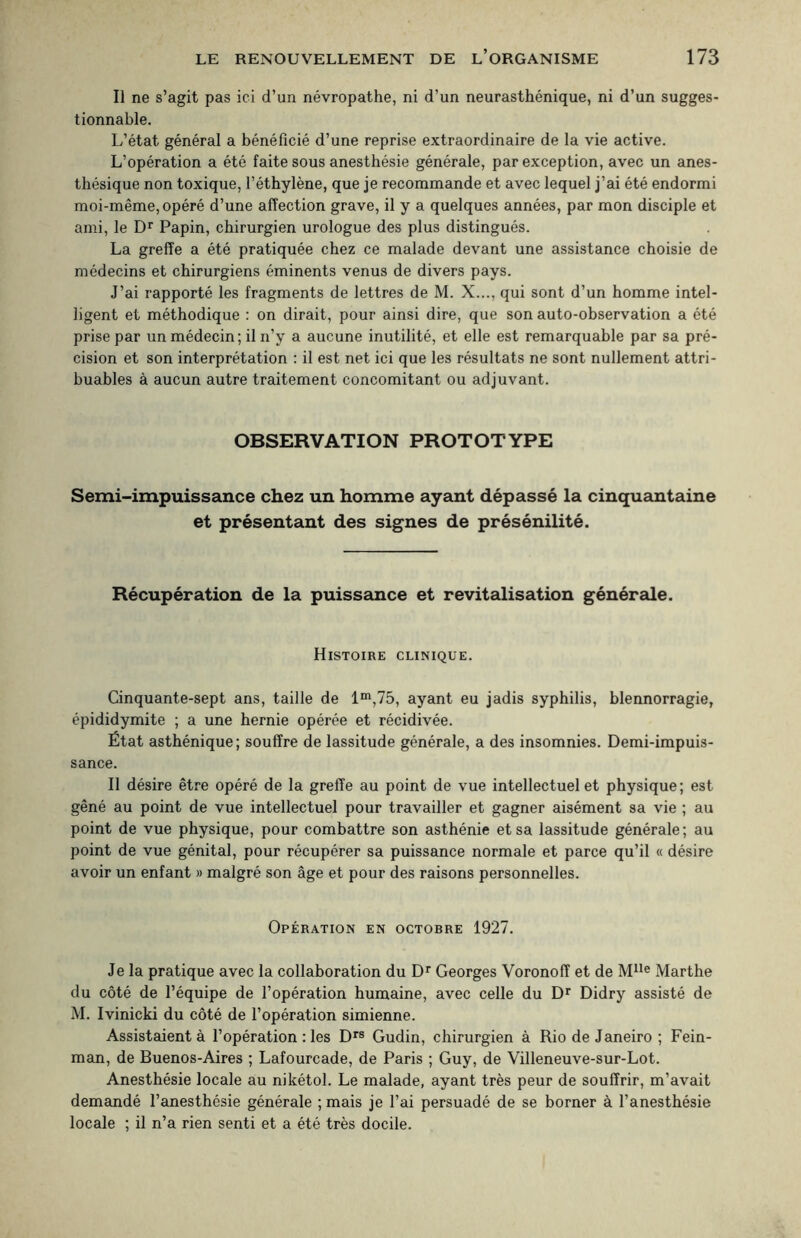 Il ne s’agit pas ici d’un névropathe, ni d’un neurasthénique, ni d’un sugges¬ tionnable. L’état général a bénéficié d’une reprise extraordinaire de la vie active. L’opération a été faite sous anesthésie générale, par exception, avec un anes¬ thésique non toxique, l’éthylène, que je recommande et avec lequel j’ai été endormi moi-même, opéré d’une affection grave, il y a quelques années, par mon disciple et ami, le Dr Papin, chirurgien urologue des plus distingués. La greffe a été pratiquée chez ce malade devant une assistance choisie de médecins et chirurgiens éminents venus de divers pays. J’ai rapporté les fragments de lettres de M. X..., qui sont d’un homme intel¬ ligent et méthodique : on dirait, pour ainsi dire, que son auto-observation a été prise par un médecin; il n’y a aucune inutilité, et elle est remarquable par sa pré¬ cision et son interprétation : il est net ici que les résultats ne sont nullement attri¬ buables à aucun autre traitement concomitant ou adjuvant. OBSERVATION PROTOTYPE Semi-impuissance chez un homme ayant dépassé la cinquantaine et présentant des signes de présénilité. Récupération de la puissance et revitalisation générale. Histoire clinique. Cinquante-sept ans, taille de lm,75, ayant eu jadis syphilis, blennorragie, épididymite ; a une hernie opérée et récidivée. État asthénique; souffre de lassitude générale, a des insomnies. Demi-impuis¬ sance. Il désire être opéré de la greffe au point de vue intellectuel et physique; est gêné au point de vue intellectuel pour travailler et gagner aisément sa vie ; au point de vue physique, pour combattre son asthénie et sa lassitude générale; au point de vue génital, pour récupérer sa puissance normale et parce qu’il « désire avoir un enfant » malgré son âge et pour des raisons personnelles. Opération en octobre 1927. Je la pratique avec la collaboration du Dr Georges Voronoff et de Mlle Marthe du côté de l’équipe de l’opération humaine, avec celle du Dr Didry assisté de M. Ivinicki du côté de l’opération simienne. Assistaient à l’opération : les Drs Gudin, chirurgien à Rio de Janeiro ; Fein- man, de Buenos-Aires ; Lafourcade, de Paris ; Guy, de Villeneuve-sur-Lot. Anesthésie locale au nikétol. Le malade, ayant très peur de souffrir, m’avait demandé l’anesthésie générale ; mais je l’ai persuadé de se borner à l’anesthésie locale ; il n’a rien senti et a été très docile.