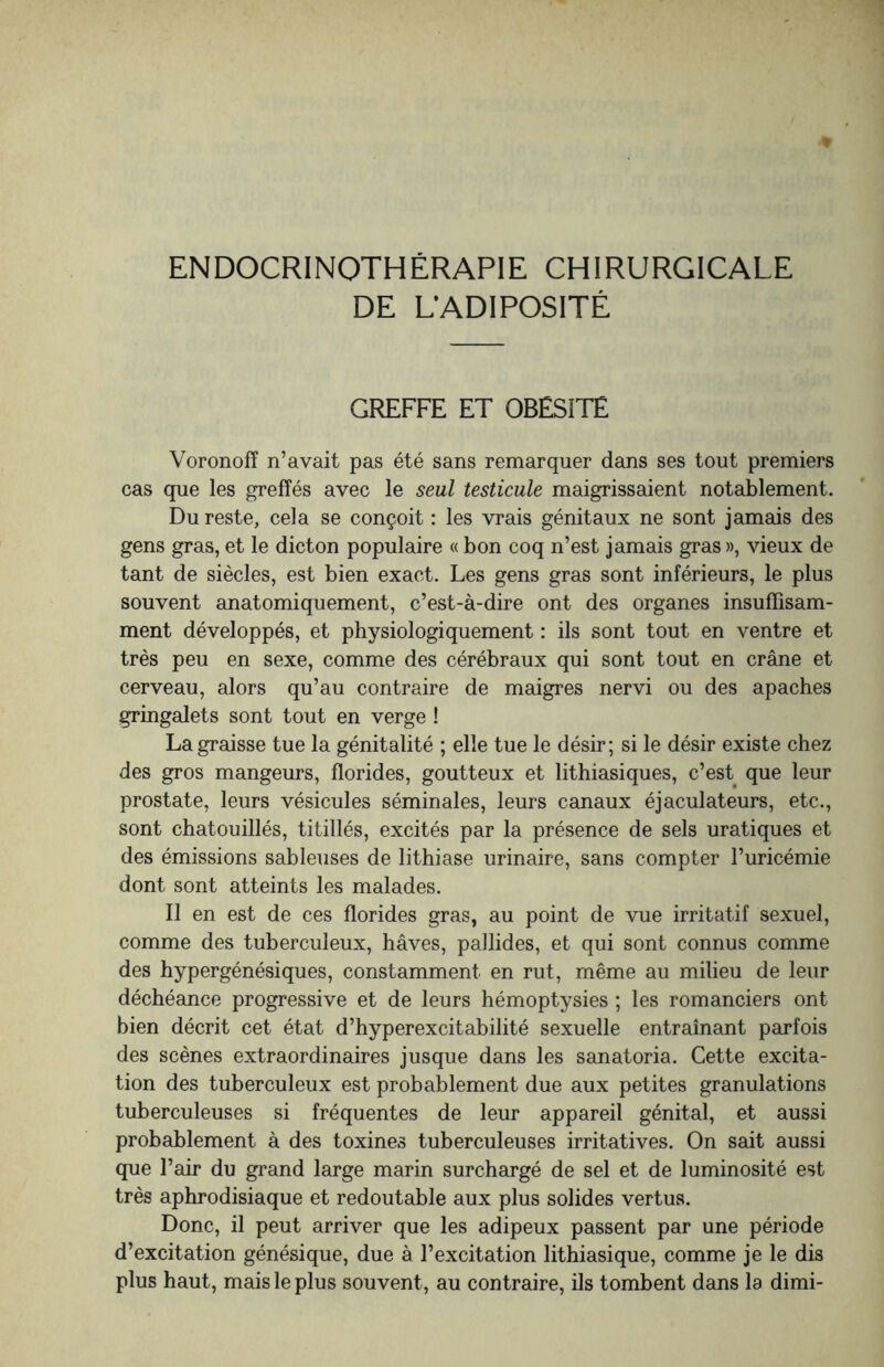 DE L’ADIPOSITÉ GREFFE ET OBESITE Voronoff n’avait pas été sans remarquer dans ses tout premiers cas que les greffés avec le seul testicule maigrissaient notablement. Du reste, cela se conçoit : les vrais génitaux ne sont jamais des gens gras, et le dicton populaire « bon coq n’est jamais gras », vieux de tant de siècles, est bien exact. Les gens gras sont inférieurs, le plus souvent anatomiquement, c’est-à-dire ont des organes insuffisam¬ ment développés, et physiologiquement : ils sont tout en ventre et très peu en sexe, comme des cérébraux qui sont tout en crâne et cerveau, alors qu’au contraire de maigres nervi ou des apaches gringalets sont tout en verge ! La graisse tue la génitalité ; elle tue le désir; si le désir existe chez des gros mangeurs, florides, goutteux et lithiasiques, c’est que leur prostate, leurs vésicules séminales, leurs canaux éjaculateurs, etc., sont chatouillés, titillés, excités par la présence de sels uratiques et des émissions sableuses de lithiase urinaire, sans compter l’uricémie dont sont atteints les malades. Il en est de ces florides gras, au point de vue irritatif sexuel, comme des tuberculeux, hâves, pallides, et qui sont connus comme des hypergénésiques, constamment en rut, même au milieu de leur déchéance progressive et de leurs hémoptysies ; les romanciers ont bien décrit cet état d’hyperexcitabilité sexuelle entraînant parfois des scènes extraordinaires jusque dans les sanatoria. Cette excita¬ tion des tuberculeux est probablement due aux petites granulations tuberculeuses si fréquentes de leur appareil génital, et aussi probablement à des toxines tuberculeuses irritatives. On sait aussi que l’air du grand large marin surchargé de sel et de luminosité est très aphrodisiaque et redoutable aux plus solides vertus. Donc, il peut arriver que les adipeux passent par une période d’excitation génésique, due à l’excitation lithiasique, comme je le dis plus haut, mais le plus souvent, au contraire, ils tombent dans la dimi-