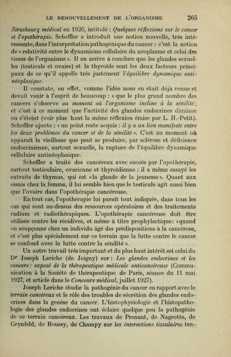 Strasbourg médical en 1926, intitulé : Quelques réflexions sur le cancer et ropothérapie. Schefïler a introduit une notion nouvelle, très inté- ressante, dans l’interprétation pathogénique du cancer : c’est la notion de « relativité entre le dynamisme cellulaire du néoplasme et celui des tissus de l’organisme ». Il en arrive à conclure que les glandes sexuel¬ les (testicule et ovaire) et la thyroïde sont les deux facteurs princi¬ paux de ce qu’il appelle très justement l’équilibre dynamique anti¬ néoplasique. Il constate, en effet, comme l’idée nous en était déjà venue et devait venir à l’esprit de beaucoup : « que le plus grand nombre des cancers s’observe au moment où Vorganisme incline à la sénilité ; et c’est à ce moment que l’activité des glandes endocrines diminue ou s’éteint (voir plus haut la même réflexion émise par L. H.-Petit). Schefïler ajoute : « un point reste acquis : il y a un lien manifeste entre les deux problèmes du cancer et de la sénilité ». C’est au moment où apparaît la vieillesse que peut se produire, par sclérose et déficience endocrinienne, surtout sexuelle, la rupture de l’équilibre dynamique cellulaire antinéoplasique. Schefïler a traité des cancéreux avec succès par l’opothérapie, surtout testiculaire, ovarienne et thyroïdienne : il a même essayé les extraits de thymus, qui est «la glande de la jeunesse». Quant aux essais chez la femme, il lui semble bien que le testicule agit aussi bien que l’ovaire dans l’opothérapie cancéreuse. En tout cas, l’opothérapie lui paraît tout indiquée, dans tous les cas qui sont au-dessus des ressources opératoires et des traitements radium et radiothérapiques. L’opothérapie cancéreuse doit être utilisée contre les récidives, et même à titre prophylactique: «quand on soupçonne chez un individu âgé des prédispositions à la cancérose, et c’est plus spécialement sur ce terrain que la lutte contre le cancer se confond avec la lutte contre la sénilité ». Un autre travail très important et du plus haut intérêt est celui du Dr Joseph Leriche (de Joigny) sur : Les glandes endocrines et les cancers: exposé de la thérapeutique médicale anticancéreuse (Commu¬ nication à la Société de thérapeutique de Paris, séance du 11 mai 1927, et article dans le Concours médical, juillet 1927). Joseph Leriche étudie la pathogénie du cancer en rapport avec le terrain cancéreux et le rôle des troubles de sécrétion des glandes endo¬ crines dans la genèse du cancer. L’histophysiologie et l’histopatho¬ logie des glandes endocrines ont éclairé quelque peu la pathogénie de ce terrain cancéreux. Les travaux de Prenant, de Nageotte, de Grynfeld, de Roussy, de Champy sur les interactions tissulaires ten-