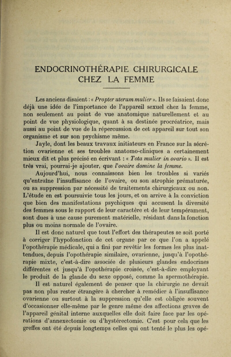 ENDOCRINOTHÉRAPIE CHIRURGICALE CHEZ LA FEMME Les anciens disaient : « Propter uterum mulier ». Ils se faisaient donc déjà une idée de l’importance de l’appareil sexuel chez la femme, non seulement au point de vue anatomique naturellement et au point de vue physiologique, quant à sa destinée procréatrice, mais aussi au point de vue de la répercussion de cet appareil sur tout son organisme et sur son psychisme même. Jayle, dont les beaux travaux initiateurs en France sur la sécré¬ tion ovarienne et ses troubles anatomo-cliniques a certainement mieux dit et plus précisé en écrivant : « Tota mulier in ovario ». Il est très vrai, pourrai-je ajouter, que Vovaire domine la femme. Aujourd’hui, nous connaissons bien les troubles si variés qu’entraîne rinsuffisance de l’ovaire, ou son atrophie prématurée, ou sa suppression par nécessité de traitements chirurgicaux ou non. L’étude en est poursuivie tous les jours, et on arrive à la conviction que bien des manifestations psychiques qui accusent la diversité des femmes sous le rapport de leur caractère et de leur tempérament, sont dues à une cause purement matérielle, résidant dans la fonction plus ou moins normale de l’ovaire. Il est donc naturel que tout l’effort des thérapeutes se soit porté à corriger l’hypofonction de cet organe par ce que l’on a appelé l’opothérapie médicale, qui a fini par revêtir les formes les plus inat¬ tendues, depuis l’opothérapie similaire, ovarienne, jusqu’à l’opothé¬ rapie mixte, c’est-à-dire associée de plusieurs glandes endocrines différentes et jusqu’à l’opothérapie croisée, c’est-à-dire employant le produit de la glande du sexe opposé, comme la spermothérapie. Il est naturel également de penser que la chirurgie ne devait pas non plus rester étrangère à chercher à remédier à l’insuffisance ovarienne ou surtout à la suppression qu’elle est obligée souvent d’occasionner elle-même par le genre même des affections graves de l’appareil génital interne auxquelles elle doit faire face par les opé¬ rations d’annexectomie ou d’hystérectomie. C’est pour cela que les greffes ont été depuis longtemps celles qui ont tenté le plus les opé-