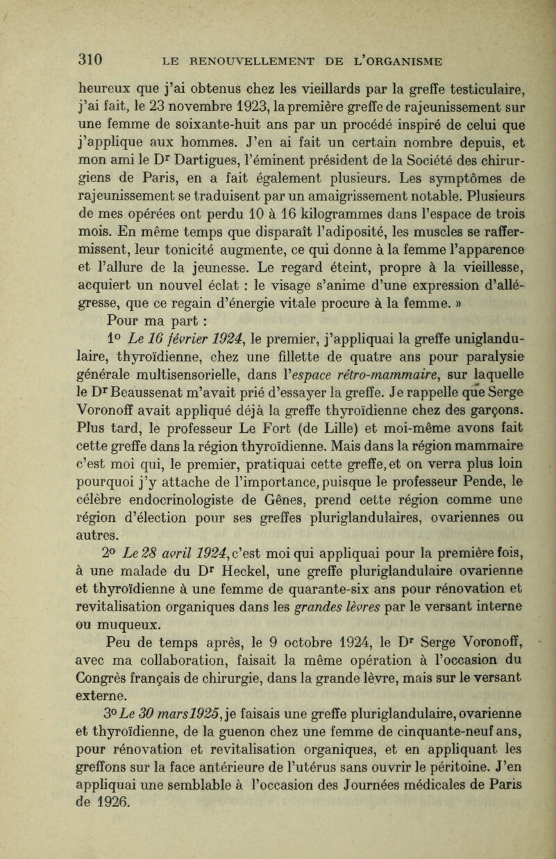 heureux que j’ai obtenus chez les vieillards par la greffe testiculaire, j’ai fait, le 23 novembre 1923, la première greffe de rajeunissement sur une femme de soixante-huit ans par un procédé inspiré de celui que j’applique aux hommes. J’en ai fait un certain nombre depuis, et mon ami le Dr Dartigues, l’éminent président de la Société des chirur¬ giens de Paris, en a fait également plusieurs. Les symptômes de rajeunissement se traduisent par un amaigrissement notable. Plusieurs de mes opérées ont perdu 10 à 16 kilogrammes dans l’espace de trois mois. En même temps que disparaît l’adiposité, les muscles se raffer¬ missent, leur tonicité augmente, ce qui donne à la femme l’apparence et l’allure de la jeunesse. Le regard éteint, propre à la vieillesse, acquiert un nouvel éclat : le visage s’anime d’une expression d’allé¬ gresse, que ce regain d’énergie vitale procure à la femme. » Pour ma part : 1° Le 16 février 1924, le premier, j’appliquai la greffe uniglandu- laire, thyroïdienne, chez une fillette de quatre ans pour paralysie générale multisensorielle, dans Y espace rétro-mammaire, sur laquelle le DrBeaussenat m’avait prié d’essayer la greffe. Je rappelle que Serge Voronoff avait appliqué déjà la greffe thyroïdienne chez des garçons. Plus tard, le professeur Le Fort (de Lille) et moi-même avons fait cette greffe dans la région thyroïdienne. Mais dans la région mammaire c’est moi qui, le premier, pratiquai cette greffe, et on verra plus loin pourquoi j’y attache de l’importance,puisque le professeur Pende, le célèbre endocrinologiste de Gênes, prend cette région comme une région d’élection pour ses greffes pluriglanduîaires, ovariennes ou autres. 2° Le 28 avril 1924, c’est moi qui appliquai pour la première fois, à une malade du Dr Heckel, une greffe pluriglandulaire ovarienne et thyroïdienne à une femme de quarante-six ans pour rénovation et revitalisation organiques dans les grandes lèvres par le versant interne ou muqueux. Peu de temps après, le 9 octobre 1924, le Dr Serge Voronoff, avec ma collaboration, faisait la même opération à l’occasion du Congrès français de chirurgie, dans la grande lèvre, mais sur le versant externe. 3°Le 30 marsl925, je faisais une greffe pluriglandulaire, ovarienne et thyroïdienne, de la guenon chez une femme de cinquante-neuf ans, pour rénovation et revitalisation organiques, et en appliquant les greffons sur la face antérieure de l’utérus sans ouvrir le péritoine. J’en appliquai une semblable à l’occasion des Journées médicales de Paris de 1926.