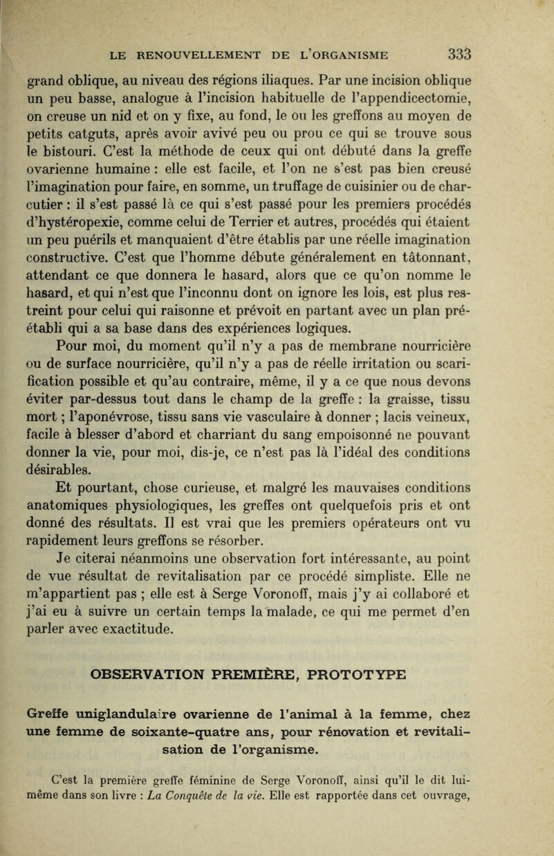 grand oblique, au niveau des régions iliaques. Par une incision oblique un peu basse, analogue à l’incision habituelle de l’appendicectomie, on creuse un nid et on y fixe, au fond, le ou les greffons au moyen de petits catguts, après avoir avivé peu ou prou ce qui se trouve sous le bistouri. C’est la méthode de ceux qui ont débuté dans la greffe ovarienne humaine : elle est facile, et l’on ne s’est pas bien creusé l’imagination pour faire, en somme, un truffage de cuisinier ou de char¬ cutier : il s’est passé là ce qui s’est passé pour les premiers procédés d’hystéropexie, comme celui de Terrier et autres, procédés qui étaient un peu puérils et manquaient d’être établis par une réelle imagination constructive. C’est que l’homme débute généralement en tâtonnant, attendant ce que donnera le hasard, alors que ce qu’on nomme le hasard, et qui n’est que l’inconnu dont on ignore les lois, est plus res¬ treint pour celui qui raisonne et prévoit en partant avec un plan pré¬ établi qui a sa base dans des expériences logiques. Pour moi, du moment qu’il n’y a pas de membrane nourricière ou de surface nourricière, qu’il n’y a pas de réelle irritation ou scari¬ fication possible et qu’au contraire, même, il y a ce que nous devons éviter par-dessus tout dans le champ de la greffe : la graisse, tissu mort ; l’aponévrose, tissu sans vie vasculaire à donner ; lacis veineux, facile à blesser d’abord et charriant du sang empoisonné ne pouvant donner la vie, pour moi, dis-je, ce n’est pas là l’idéal des conditions désirables. Et pourtant, chose curieuse, et malgré les mauvaises conditions anatomiques physiologiques, les greffes ont quelquefois pris et ont donné des résultats. U est vrai que les premiers opérateurs ont vu rapidement leurs greffons se résorber. Je citerai néanmoins une observation fort intéressante, au point de vue résultat de revitalisation par ce procédé simpliste. Elle ne m’appartient pas ; elle est à Serge Voronoff, mais j’y ai collaboré et j’ai eu à suivre un certain temps la malade, ce qui me permet d’en parler avec exactitude. OBSERVATION PREMIÈRE, PROTOTYPE Greffe uniglandulaire ovarienne de l’animal à la femme, chez une femme de soixante-quatre ans, pour rénovation et revitali¬ sation de l’organisme. C’est la première greffe féminine de Serge Voronoff, ainsi qu’il le dit lui- même dans son livre : La Conquête de la vie. Elle est rapportée dans cet ouvrage,