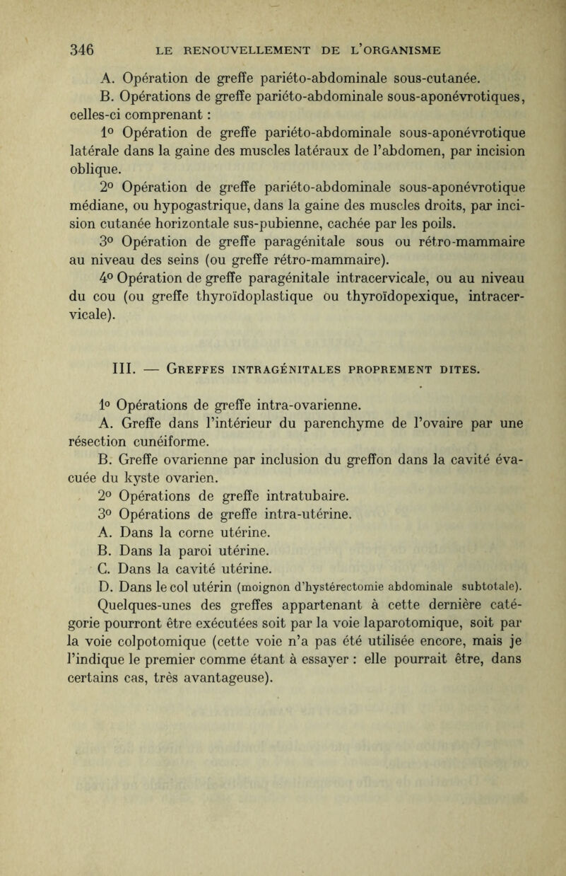 A. Opération de greffe pariéto-abdominale sous-cutanée. B. Opérations de greffe pariéto-abdominale sous-aponévrotiques, celles-ci comprenant : 1° Opération de greffe pariéto-abdominale sous-aponévrotique latérale dans la gaine des muscles latéraux de l’abdomen, par incision oblique. 2° Opération de greffe pariéto-abdominale sous-aponévrotique médiane, ou hypogastrique, dans la gaine des muscles droits, par inci¬ sion cutanée horizontale sus-pubienne, cachée par les poils. 3° Opération de greffe paragénitale sous ou rétro-mammaire au niveau des seins (ou greffe rétro-mammaire). 4° Opération de greffe paragénitale intracervicale, ou au niveau du cou (ou greffe thyroïdoplastique ou thyroïdopexique, intracer¬ vicale). III. — Greffes intragénitales proprement dites. 1° Opérations de greffe intra-ovarienne. A. Greffe dans l’intérieur du parenchyme de l’ovaire par une résection cunéiforme. B. Greffe ovarienne par inclusion du greffon dans la cavité éva¬ cuée du kyste ovarien. 2° Opérations de greffe intratubaire. 3° Opérations de greffe intra-utérine. A. Dans la corne utérine. B. Dans la paroi utérine. C. Dans la cavité utérine. D. Dans le col utérin (moignon d’hystérectomie abdominale subtotale). Quelques-unes des greffes appartenant à cette dernière caté¬ gorie pourront être exécutées soit par la voie laparotomique, soit par la voie colpotomique (cette voie n’a pas été utilisée encore, mais je l’indique le premier comme étant à essayer : elle pourrait être, dans certains cas, très avantageuse).