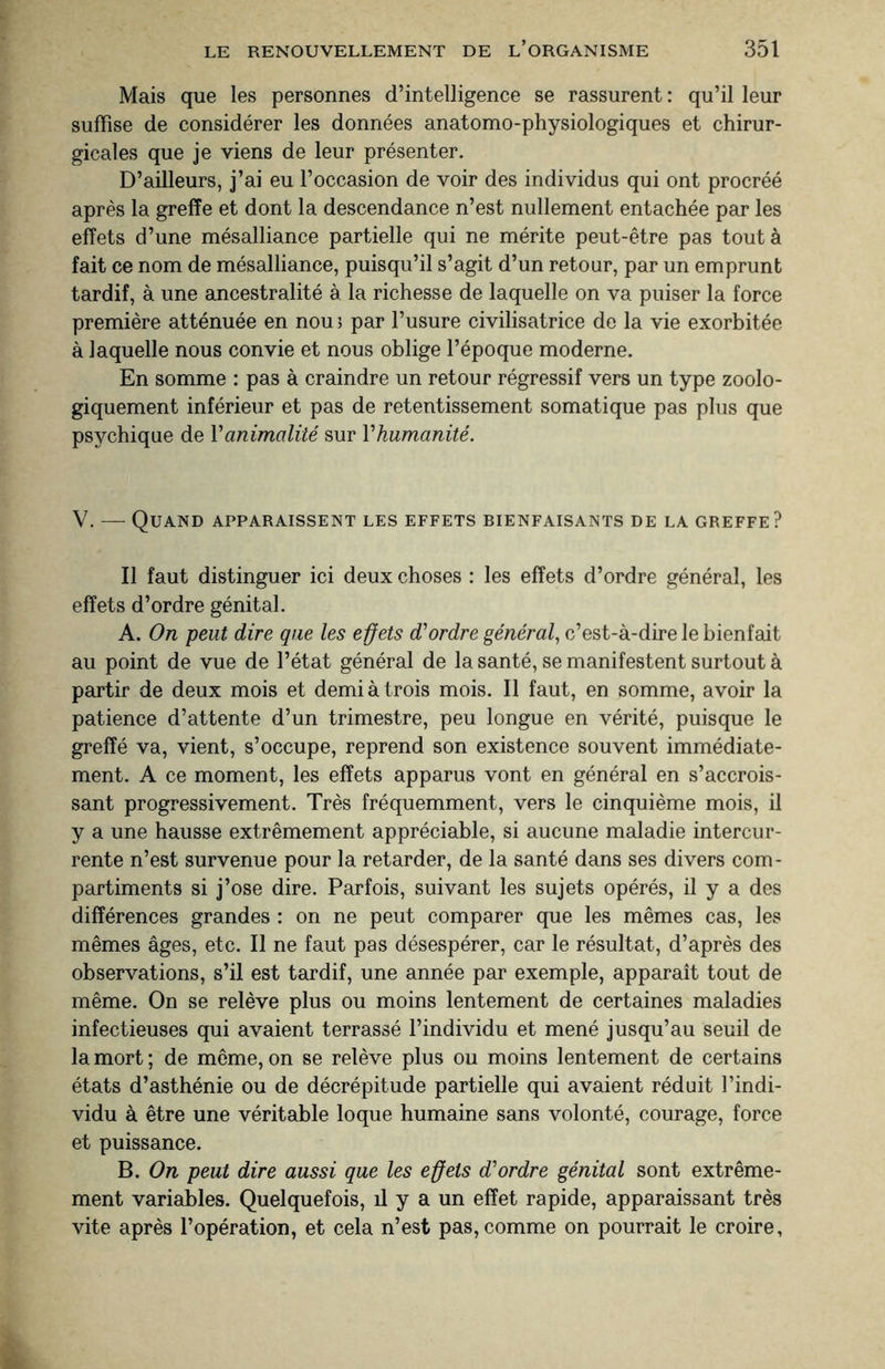 Mais que les personnes d’intelligence se rassurent : qu’il leur suffise de considérer les données anatomo-physiologiques et chirur¬ gicales que je viens de leur présenter. D’ailleurs, j’ai eu l’occasion de voir des individus qui ont procréé après la greffe et dont la descendance n’est nullement entachée par les effets d’une mésalliance partielle qui ne mérite peut-être pas tout à fait ce nom de mésalliance, puisqu’il s’agit d’un retour, par un emprunt tardif, à une ancestralité à la richesse de laquelle on va puiser la force première atténuée en nou ; par l’usure civilisatrice de la vie exorbitée à laquelle nous convie et nous oblige l’époque moderne. En somme : pas à craindre un retour régressif vers un type zoolo¬ giquement inférieur et pas de retentissement somatique pas plus que psychique de Y animalité sur V humanité. V. — Quand apparaissent les effets bienfaisants de la greffe? Il faut distinguer ici deux choses : les effets d’ordre général, les effets d’ordre génital. A. On peut dire que les effets d'ordre général, c’est-à-dire Je bienfait au point de vue de l’état général de la santé, se manifestent surtout à partir de deux mois et demi à trois mois. Il faut, en somme, avoir la patience d’attente d’un trimestre, peu longue en vérité, puisque le greffé va, vient, s’occupe, reprend son existence souvent immédiate¬ ment. A ce moment, les effets apparus vont en général en s’accrois¬ sant progressivement. Très fréquemment, vers le cinquième mois, il y a une hausse extrêmement appréciable, si aucune maladie intercur¬ rente n’est survenue pour la retarder, de la santé dans ses divers com¬ partiments si j’ose dire. Parfois, suivant les sujets opérés, il y a des différences grandes : on ne peut comparer que les mêmes cas, les mêmes âges, etc. Il ne faut pas désespérer, car le résultat, d’après des observations, s’il est tardif, une année par exemple, apparaît tout de même. On se relève plus ou moins lentement de certaines maladies infectieuses qui avaient terrassé l’individu et mené jusqu’au seuil de la mort ; de même, on se relève plus ou moins lentement de certains états d’asthénie ou de décrépitude partielle qui avaient réduit l’indi¬ vidu à être une véritable loque humaine sans volonté, courage, force et puissance. B. On peut dire aussi que les effets d'ordre génital sont extrême¬ ment variables. Quelquefois, il y a un effet rapide, apparaissant très vite après l’opération, et cela n’est pas, comme on pourrait le croire,