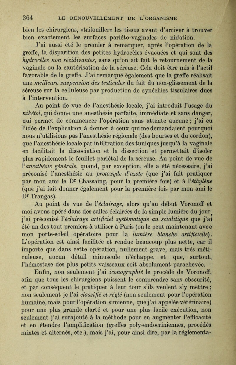 bien les chirurgiens, «trifouiller» les tissus avant d’arriver à trouver bien exactement les surfaces pariéto-vagin aies de nidation. J’ai aussi été le premier à remarquer, après l’opération de la greffe, la disparition des petites hydrocèles évacuées et qui sont des hydrocèles non récidivantes, sans qu’on ait fait le retournement de la vaginale ou la cautérisation de la séreuse. Cela doit être mis à l’actif favorable de la greffe. J’ai remarqué également que la greffe réalisait une meilleure suspension des testicules du fait du non-glissement de la séreuse sur la celluleuse par production de synéchies tissulaires dues à l’intervention. Au point de vue de l’anesthésie locale, j’ai introduit l’usage du nikétol, qui donne une anesthésie parfaite, immédiate et sans danger, qui permet de commencer l’opération sans attente aucune ; j’ai eu l’idée de l’explication à donner à ceux qui me demandaient pourquoi nous n’utilisions pas l’anesthésie régionale (des bourses et du cordon), que l’anesthésie locale par infiltration des tuniques jusqu’à la vaginale en facilitait la dissociation et la dissection et permettait d’isoler plus rapidement le feuillet pariétal de la séreuse. Au point de vue de Y anesthésie générale, quand, par exception, elle a été nécessaire, j’ai préconisé l’anesthésie au protoxyde d'azote (que j’ai fait pratiquer par mon ami le Dr Chassaing, pour la première fois) et à l'éthylène (que j’ai fait donner également pour la première fois par mon ami le Dr Trangas). Au point de vue de l'éclairage, alors qu’au début Voronofî et moi avons opéré dans des salles éclairées de la simple lumière du jour^ j’ai préconisé Y éclairage artificiel systématique au scialitique que j’ai été un des tout premiers à utiliser à Paris (on le peut maintenant avec mon porte-soleil opératoire pour la lumière blanche artificielle). L’opération est ainsi facilitée et rendue beaucoup plus nette, car il importe que dans cette opération, nullement grave, mais très méti¬ culeuse, aucun détail minuscule n’échappe, et que, surtout, l’hémostase des plus petits vaisseaux soit absolument parachevée. Enfin, non seulement j’ai iconographié le procédé de Voronoff, afin que tous les chirurgiens puissent le comprendre sans obscurité, et par conséquent le pratiquer à leur tour s’ils veulent s’y mettre ; non seulement je l’ai classifié et réglé (non seulement pour l’opération humaine, mais pour l’opération simienne, que j’ai appelée vétérinaire) pour une plus grande clarté et pour une plus facile exécution, non seulement j’ai surajouté à la méthode pour en augmenter l’efficacité et en étendre l’amplification (greffes poly-endocriniennes, procédés mixtes et alternés, etc.), mais j’ai, pour ainsi dire, par la réglementa-