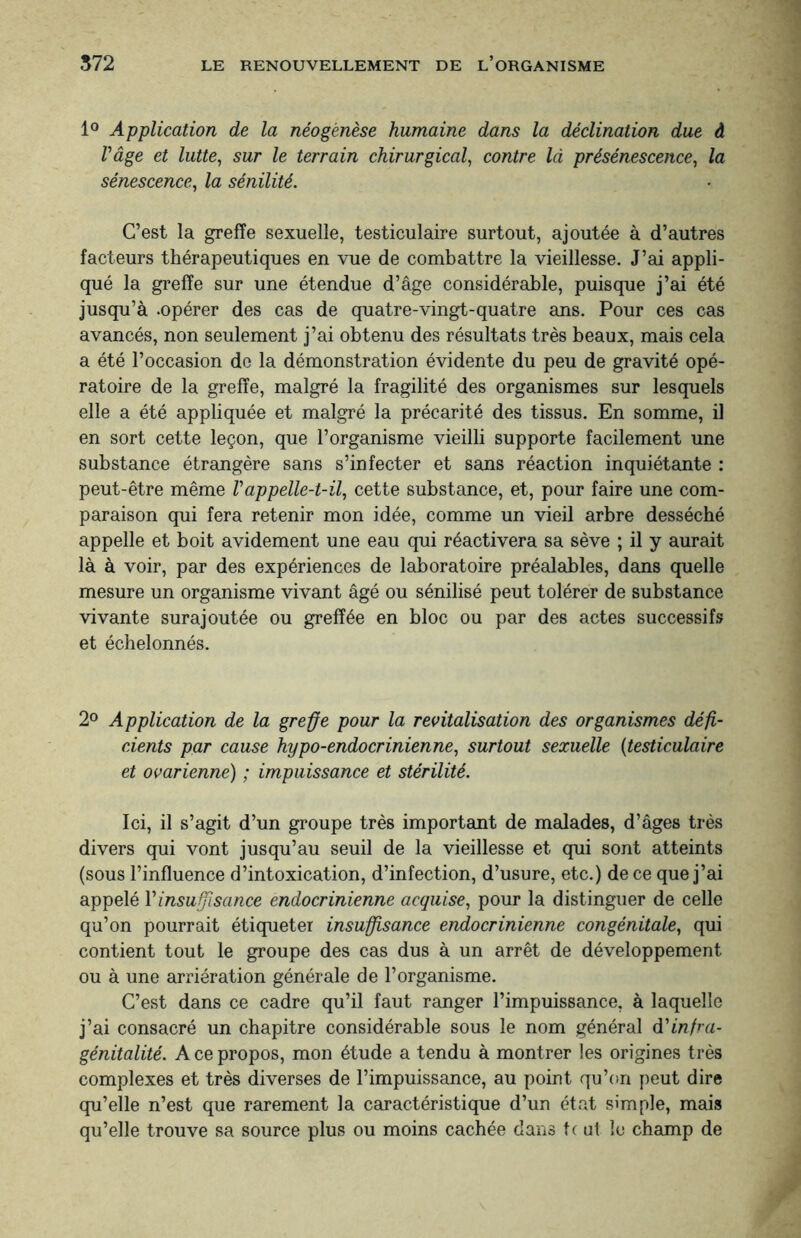 1° Application de la néogënèse humaine dans la déclination due à l'âge et lutte, sur le terrain chirurgical, contre là présénescence, la sénescence, la sénilité. C’est la greffe sexuelle, testiculaire surtout, ajoutée à d’autres facteurs thérapeutiques en vue de combattre la vieillesse. J’ai appli¬ qué la greffe sur une étendue d’âge considérable, puisque j’ai été jusqu’à .opérer des cas de quatre-vingt-quatre ans. Pour ces cas avancés, non seulement j’ai obtenu des résultats très beaux, mais cela a été l’occasion do la démonstration évidente du peu de gravité opé¬ ratoire de la greffe, malgré la fragilité des organismes sur lesquels elle a été appliquée et malgré la précarité des tissus. En somme, il en sort cette leçon, que l’organisme vieilli supporte facilement une substance étrangère sans s’infecter et sans réaction inquiétante : peut-être même l'appelle-t-il, cette substance, et, pour faire une com¬ paraison qui fera retenir mon idée, comme un vieil arbre desséché appelle et boit avidement une eau qui réactivera sa sève ; il y aurait là à voir, par des expériences de laboratoire préalables, dans quelle mesure un organisme vivant âgé ou sénilisé peut tolérer de substance vivante surajoutée ou greffée en bloc ou par des actes successifs et échelonnés. 2° Application de la greffe pour la revitalisation des organismes défi¬ cients par cause hypo-endocrinienne, surtout sexuelle (testiculaire et ovarienne) ; impuissance et stérilité. Ici, il s’agit d’un groupe très important de malades, d’âges très divers qui vont jusqu’au seuil de la vieillesse et qui sont atteints (sous l’influence d’intoxication, d’infection, d’usure, etc.) de ce que j’ai appelé Y insuffisance endocrinienne acquise, pour la distinguer de celle qu’on pourrait étiqueter insuffisance endocrinienne congénitale, qui contient tout le groupe des cas dus à un arrêt de développement ou à une arriération générale de l’organisme. C’est dans ce cadre qu’il faut ranger l’impuissance, à laquelle j’ai consacré un chapitre considérable sous le nom général d'infra- génitalité. A ce propos, mon étude a tendu à montrer les origines très complexes et très diverses de l’impuissance, au point qu’on peut dire qu’elle n’est que rarement la caractéristique d’un état simple, mais qu’elle trouve sa source plus ou moins cachée dans t( ut le champ de