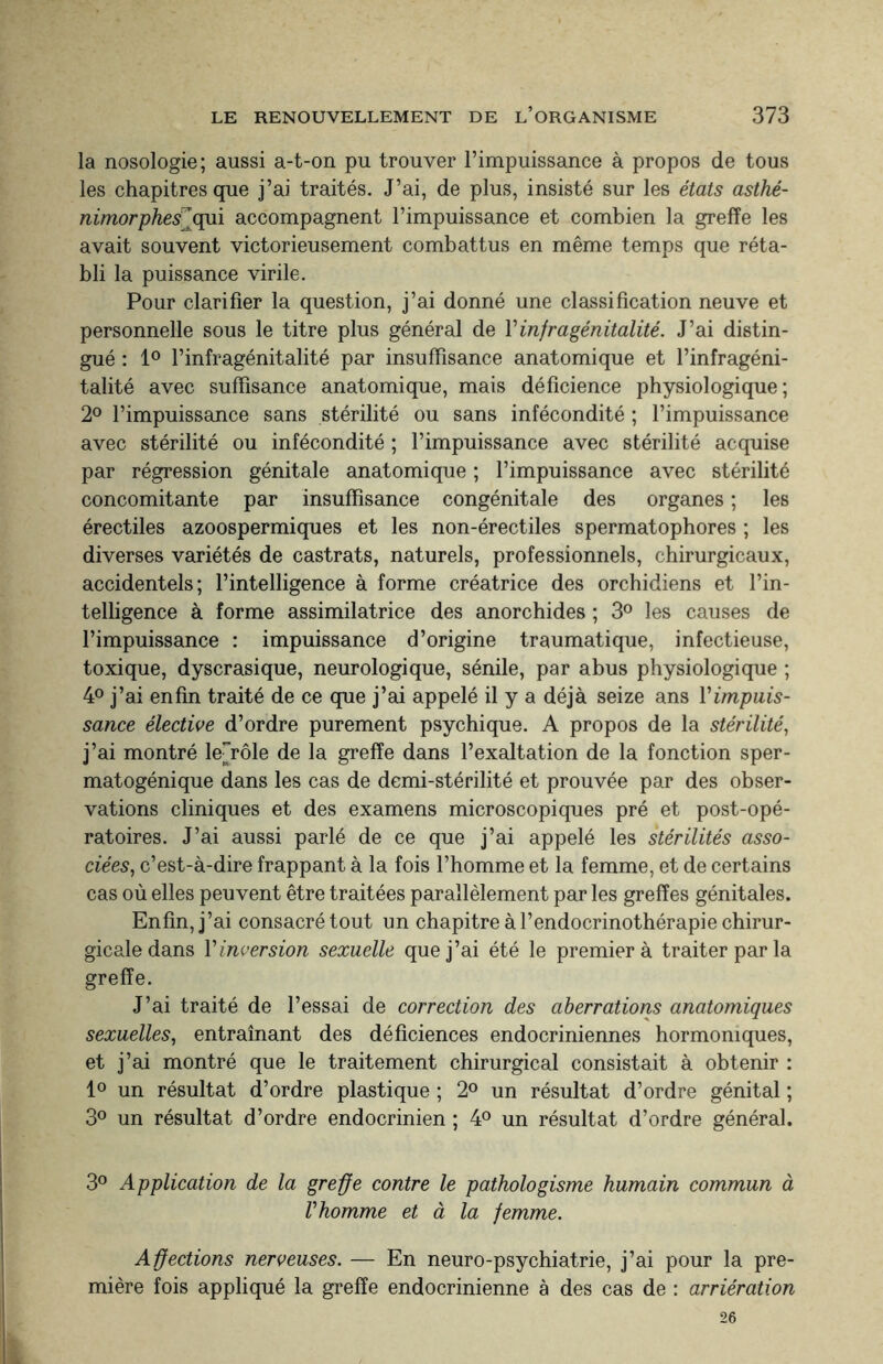 la nosologie; aussi a-t-on pu trouver l’impuissance à propos de tous les chapitres que j’ai traités. J’ai, de plus, insisté sur les états asthé- nimorphes] qui accompagnent l’impuissance et combien la greffe les avait souvent victorieusement combattus en même temps que réta¬ bli la puissance virile. Pour clarifier la question, j’ai donné une classification neuve et personnelle sous le titre plus général de Yinfragénitalité. J’ai distin¬ gué : 1° l’infragénitalité par insuffisance anatomique et l’infragéni- talité avec suffisance anatomique, mais déficience physiologique; 2° l’impuissance sans stérilité ou sans infécondité ; l’impuissance avec stérilité ou infécondité ; l’impuissance avec stérilité acquise par régression génitale anatomique ; l’impuissance avec stérilité concomitante par insuffisance congénitale des organes ; les érectiles azoospermiques et les non-érectiles spermatophores ; les diverses variétés de castrats, naturels, professionnels, chirurgicaux, accidentels; l’intelligence à forme créatrice des orchidiens et l’in¬ telligence à forme assimilatrice des anorchides ; 3° les causes de l’impuissance : impuissance d’origine traumatique, infectieuse, toxique, dyscrasique, neurologique, sénile, par abus physiologique ; 4° j’ai enfin traité de ce que j’ai appelé il y a déjà seize ans Y impuis¬ sance élective d’ordre purement psychique. A propos de la stérilité, j’ai montré lerôle de la greffe dans l’exaltation de la fonction sper- matogénique dans les cas de demi-stérilité et prouvée par des obser¬ vations cliniques et des examens microscopiques pré et post-opé¬ ratoires. J’ai aussi parlé de ce que j’ai appelé les stérilités asso¬ ciées, c’est-à-dire frappant à la fois l’homme et la femme, et de certains cas où elles peuvent être traitées parallèlement par les greffes génitales. Enfin, j’ai consacré tout un chapitre à l’endocrinothérapie chirur¬ gicale dans Yinversion sexuelle que j’ai été le premier à traiter par la greffe. J’ai traité de l’essai de correction des aberrations anatomiques sexuelles, entraînant des déficiences endocriniennes hormomques, et j’ai montré que le traitement chirurgical consistait à obtenir : 1° un résultat d’ordre plastique ; 2° un résultat d’ordre génital ; 3° un résultat d’ordre endocrinien ; 4° un résultat d’ordre général. 3° Application de la greffe contre le pathologisme humain commun à Vhomme et à la femme. Affections nerveuses. — En neuro-psychiatrie, j’ai pour la pre¬ mière fois appliqué la greffe endocrinienne à des cas de : arriération 26