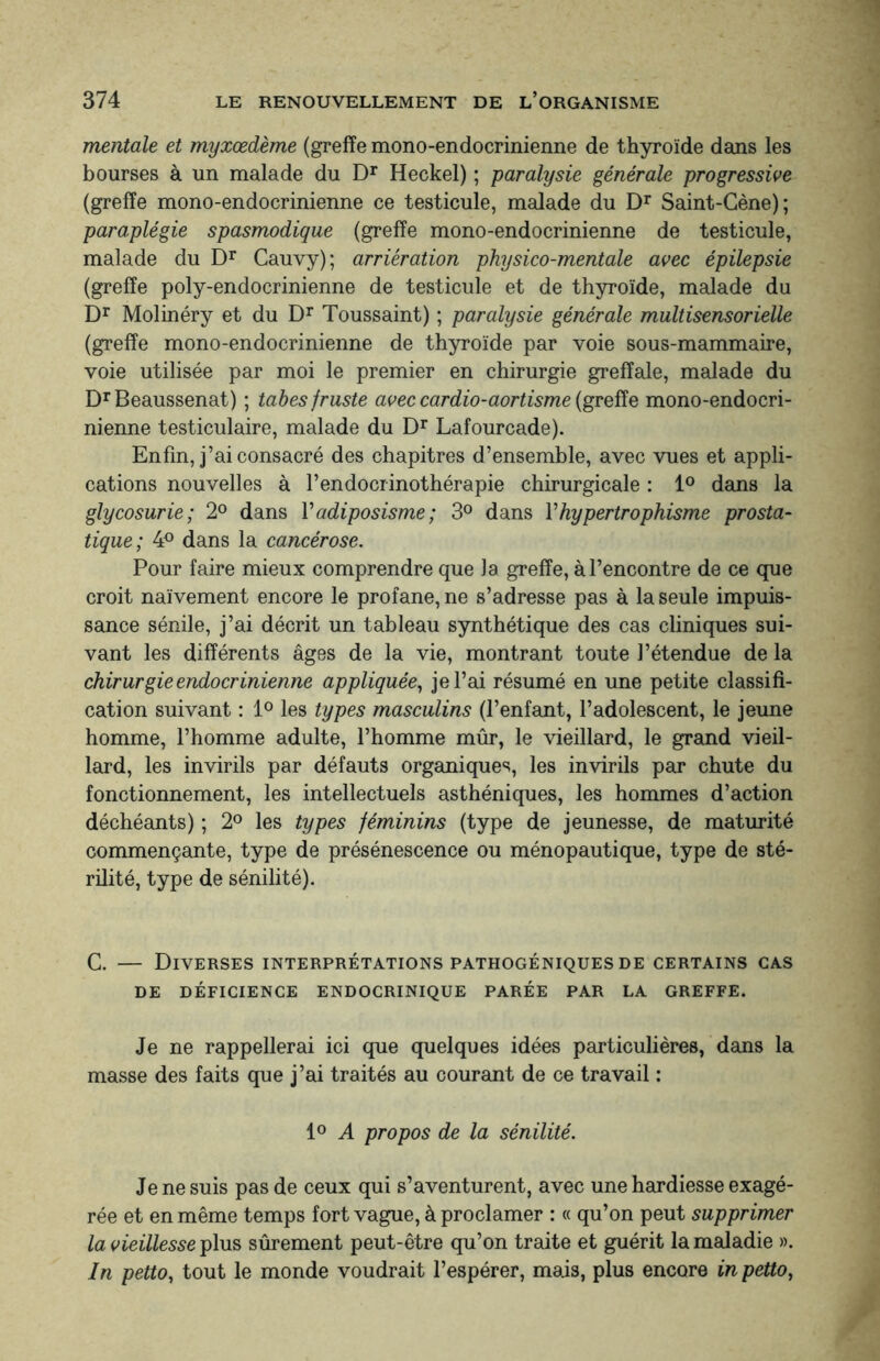 mentale et myxœdème (greffe mono-endocrinienne de thyroïde dans les bourses à un malade du Dr Heckel) ; paralysie générale progressive (greffe mono-endocrinienne ce testicule, malade du Dr Saint-Cène); paraplégie spasmodique (greffe mono-endocrinienne de testicule, malade du Dr Cauvy); arriération physico-mentale avec épilepsie (greffe poly-endocrinienne de testicule et de thyroïde, malade du Dr Molinéry et du Dr Toussaint) ; paralysie générale multisensorielle (greffe mono-endocrinienne de thyroïde par voie sous-mammaire, voie utilisée par moi le premier en chirurgie greffale, malade du DrBeaussenat) ; tabes fruste aveccardio-aortisme(greffe mono-endocri¬ nienne testiculaire, malade du Dr Lafourcade). Enfin, j’ai consacré des chapitres d’ensemble, avec vues et appli¬ cations nouvelles à l’endocrinothérapie chirurgicale : 1° dans la glycosurie; 2° dans Yadiposisme; 3° dans Yhypertrophisme prosta¬ tique; 4° dans la cancérose. Pour faire mieux comprendre que la greffe, à l’encontre de ce que croit naïvement encore le profane, ne s’adresse pas à la seule impuis¬ sance sénile, j’ai décrit un tableau synthétique des cas cliniques sui¬ vant les différents âges de la vie, montrant toute l’étendue de la chirurgie endocrinienne appliquée, je l’ai résumé en une petite classifi¬ cation suivant : 1° les types masculins (l’enfant, l’adolescent, le jeune homme, l’homme adulte, l’homme mûr, le vieillard, le grand vieil¬ lard, les invirils par défauts organiques, les invirils par chute du fonctionnement, les intellectuels asthéniques, les hommes d’action déchéants) ; 2° les types féminins (type de jeunesse, de maturité commençante, type de présénescence ou ménopautique, type de sté¬ rilité, type de sénilité). C. — Diverses interprétations pathogéniques de certains cas DE DÉFICIENCE ENDOCRINIQUE PARÉE PAR LA GREFFE. Je ne rappellerai ici que quelques idées particulières, dans la masse des faits que j’ai traités au courant de ce travail : 1° A propos de la sénilité. Je ne suis pas de ceux qui s’aventurent, avec une hardiesse exagé¬ rée et en même temps fort vague, à proclamer : « qu’on peut supprimer la vieillesse plus sûrement peut-être qu’on traite et guérit la maladie ». In petto, tout le monde voudrait l’espérer, mais, plus encore in petto,