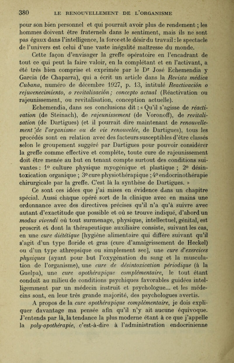 pour son bien personnel et qui pourrait avoir plus de rendement ; les hommes doivent être fraternels dans le sentiment, mais ils ne sont pas égaux dans l’intelligence, la force et le désir du travail : le spectacle de l’univers est celui d’une vaste inégalité maîtresse du monde. Cette façon d’envisager la greffe opératoire en l’encadrant de tout ce qui peut la faire valoir, en la complétant et en l’activant, a été très bien comprise et exprimée par le Dr José Echemendia y Garcia (de Chaparra), qui a écrit un article dans la Revista médica Cubana, numéro de décembre 1927, p. 13, intitulé Réactivation o rejuvenecimiento, o revitalisation; concepto actual (Réactivation ou rajeunissement, ou revitalisation, conception actuelle). Echemendia, dans ses conclusions dit : « Qu’il s’agisse de réacti¬ vation (de Steinach), de rajeunissement (de Voronofî), de revitali¬ sation (de Dartigues) (et il pourrait dire maintenant de renouvelle¬ ment 'de Vorganisme ou de vie renouvelée, de Dartigues), tous les procédés sont en relation avec des facteurs susceptibles d’être classés selon le groupement suggéré par Dartigues pour pouvoir considérer la greffe comme effective et complète, toute cure de rajeunissement doit être menée au but en tenant compte surtout des conditions sui¬ vantes : 1° culture physique myogénique et plastique ; 2° désin¬ toxication organique ; 3° cure physiothérapique ; 4° endocrinothérapie chirurgicale par la greffe. C’est là la synthèse de Dartigues. » Ce sont ces idées que j’ai mises en évidence dans un chapitre spécial. Aussi chaque opéré sort de la clinique avec en mains une ordonnance avec des directives précises qu’il n’a qu’à suivre avec autant d’exactitude que possible et où se trouve indiqué, d’abord un modus vivendi où tout surmenage, physique, intellectuel, génital, est proscrit et dont la thérapeutique auxiliaire consiste, suivant les cas, en une cure diététique [hygiène alimentaire qui diffère suivant qu’il s’agit d’un type floride et gras (cure d’amaigrissement de Heckel) ou d’un type athrepsique ou simplement sec], une cure d'exercices physiques (ayant pour but l’oxygénation du sang et la muscula¬ tion de l’organisme), une cure de désintoxication périodique (à la Guelpa), une cure opothérapique complémentaire, le tout étant conduit au milieu de conditions psychiques favorables guidées intel¬ ligemment par un médecin instruit et psychologue... et les méde¬ cins sont, en leur très grande majorité, des psychologues avertis. A propos de la cure opothérapique complémentaire, je dois expli¬ quer davantage ma pensée afin qu’il n’y ait aucune équivoque. J’entends par là, la tendance la plus moderne étant à ce que j’appelle la poly-opothérapie, c’est-à-dire à l’administration endocrinienne