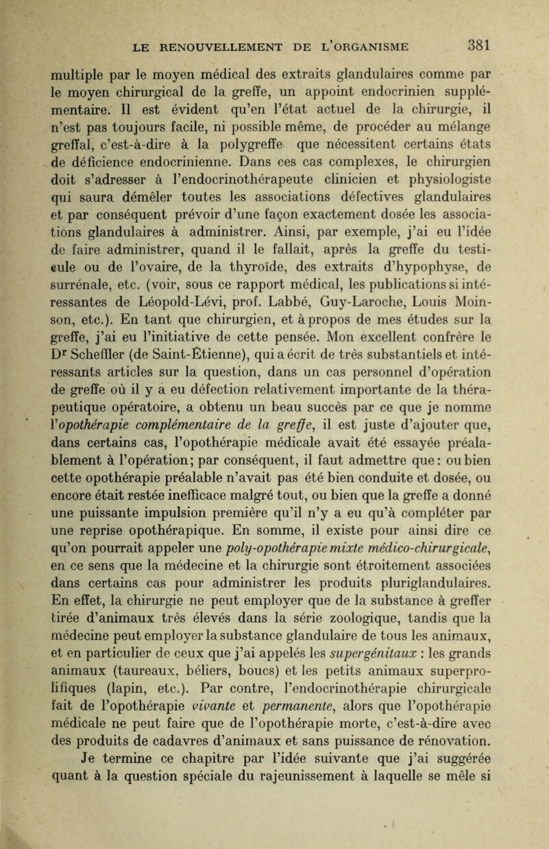 multiple par le moyen médical des extraits glandulaires comme par le moyen chirurgical de la greffe, un appoint endocrinien supplé¬ mentaire. Il est évident qu’en l’état actuel de la chirurgie, il n’est pas toujours facile, ni possible même, de procéder au mélange greffai, c’est-à-dire à la polygreffe que nécessitent certains états de déficience endocrinienne. Dans ces cas complexes, le chirurgien doit s’adresser à l’endocrinothérapeute clinicien et physiologiste qui saura démêler toutes les associations défectives glandulaires et par conséquent prévoir d’une façon exactement dosée les associa¬ tions glandulaires à administrer. Ainsi, par exemple, j’ai eu l’idée de faire administrer, quand il le fallait, après la greffe du testi¬ cule ou de l’ovaire, de la thyroïde, des extraits d’hypophyse, de surrénale, etc. (voir, sous ce rapport médical, les publications si inté¬ ressantes de Léopold-Lévi, prof. Labbé, Guy-Laroche, Louis Moin- son, etc.). En tant que chirurgien, et à propos de mes études sur la greffe, j’ai eu l’initiative de cette pensée. Mon excellent confrère le Dr Scheffler (de Saint-Étienne), qui a écrit de très substantiels et inté¬ ressants articles sur la question, dans un cas personnel d’opération de greffe où il y a eu défection relativement importante de la théra¬ peutique opératoire, a obtenu un beau succès par ce que je nomme Yopothérapie complémentaire de la greffe, il est juste d’ajouter que, dans certains cas, l’opothérapie médicale avait été essayée préala¬ blement à l’opération; par conséquent, il faut admettre que: ou bien cette opothérapie préalable n’avait pas été bien conduite et dosée, ou encore était restée inefficace malgré tout, ou bien que la greffe a donné une puissante impulsion première qu’il n’y a eu qu’à compléter par une reprise opothérapique. En somme, il existe pour ainsi dire ce qu’on pourrait appeler une poly-opothérapie mixte médico-chirurgicale, en ce sens que la médecine et la chirurgie sont étroitement associées dans certains cas pour administrer les produits pluriglandulaires. En effet, la chirurgie ne peut employer que de la substance à greffer tirée d’animaux très élevés dans la série zoologique, tandis que la médecine peut employer la substance glandulaire de tous les animaux, et en particulier de ceux que j’ai appelés les super génitaux : les grands animaux (taureaux, béliers, boucs) et les petits animaux superpro¬ lifiques (lapin, etc.). Par contre, l’endocrinothérapie chirurgicale fait de l’opothérapie vivante et permanente, alors que l’opothérapie médicale ne peut faire que de l’opothérapie morte, c’est-à-dire avec des produits de cadavres d’animaux et sans puissance de rénovation. Je termine ce chapitre par l’idée suivante que j’ai suggérée quant à la question spéciale du rajeunissement à laquelle se mêle si