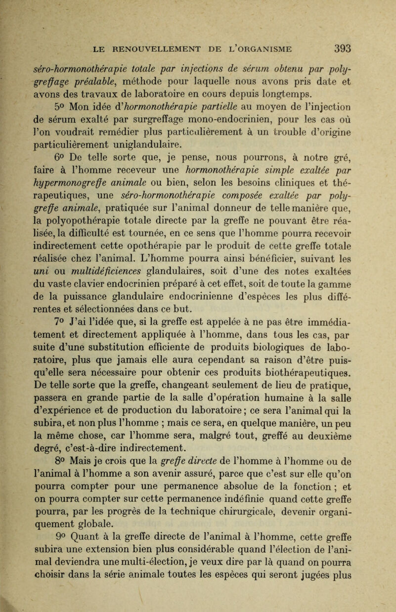 séro-hormonothérapie totale par injections de sérum obtenu par poly- greffage préalable, méthode pour laquelle nous avons pris date et avons des travaux de laboratoire en cours depuis longtemps. 5° Mon idée d'hormonothérapie partielle au moyen de l’injection de sérum exalté par surgreffage mono-endocrinien, pour les cas où l’on voudrait remédier plus particulièrement à un trouble d’origine particulièrement uniglandulaire. 6° De telle sorte que, je pense, nous pourrons, à notre gré, faire à l’homme receveur une hormonothérapie simple exaltée par hypermono greffe animale ou bien, selon les besoins cliniques et thé¬ rapeutiques, une séro-hormonothérapie composée exaltée par poly- greffe animale, pratiquée sur l’animal donneur de telle manière que, la polyopothérapie totale directe par la greffe ne pouvant être réa¬ lisée, la difficulté est tournée, en ce sens que l’homme pourra recevoir indirectement cette opothérapie par le produit de cette greffe totale réalisée chez l’animal. L’homme pourra ainsi bénéficier, suivant les uni ou multidéficiences glandulaires, soit d’une des notes exaltées du vaste clavier endocrinien préparé à cet effet, soit de toute la gamme de la puissance glandulaire endocrinienne d’espèces les plus diffé¬ rentes et sélectionnées dans ce but. 7° J’ai l’idée que, si la greffe est appelée à ne pas être immédia¬ tement et directement appliquée à l’homme, dans tous les cas, par suite d’une substitution efficiente de produits biologiques de labo¬ ratoire, plus que jamais elle aura cependant sa raison d’être puis¬ qu’elle sera nécessaire pour obtenir ces produits biothérapeutiques. De telle sorte que la greffe, changeant seulement de lieu de pratique, passera en grande partie de la salle d’opération humaine à la salle d’expérience et de production du laboratoire ; ce sera l’animal qui la subira, et non plus l’homme ; mais ce sera, en quelque manière, un peu la même chose, car l’homme sera, malgré tout, greffé au deuxième degré, c’est-à-dire indirectement. 8° Mais je crois que la greffe directe de l’homme à l’homme ou de l’animal à l’homme a son avenir assuré, parce que c’est sur elle qu’on pourra compter pour une permanence absolue de la fonction ; et on pourra compter sur cette permanence indéfinie quand cette greffe pourra, par les progrès de la technique chirurgicale, devenir organi¬ quement globale. 9° Quant à la greffe directe de l’animal à l’homme, cette greffe subira une extension bien plus considérable quand l’élection de l’ani¬ mal deviendra unemulti-élection, je veux dire par là quand on pourra choisir dans la série animale toutes les espèces qui seront jugées plus