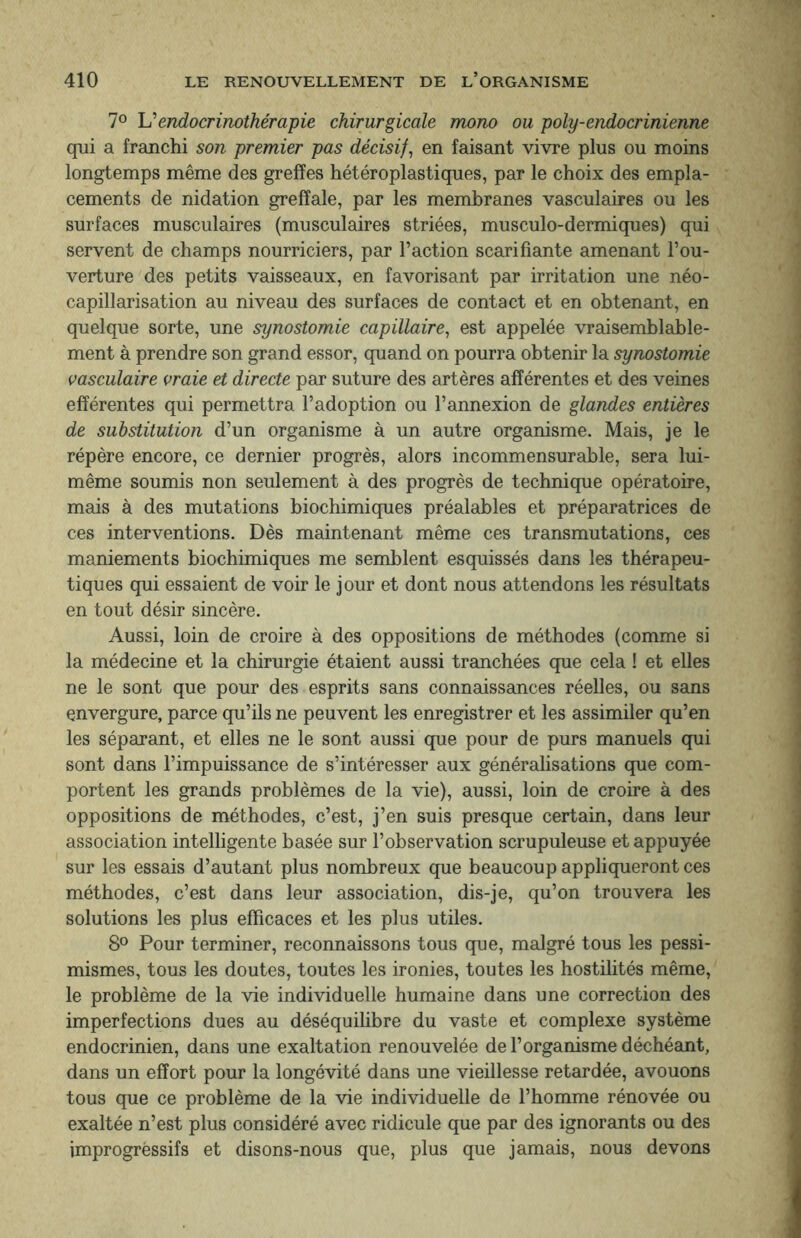 7° Uendocrinothérapie chirurgicale mono ou poly-endocrinienne qui a franchi son premier pas décisif, en faisant vivre plus ou moins longtemps même des greffes hétéroplastiques, par le choix des empla¬ cements de nidation grefïale, par les membranes vasculaires ou les surfaces musculaires (musculaires striées, musculo-dermiques) qui servent de champs nourriciers, par l’action scarifiante amenant l’ou¬ verture des petits vaisseaux, en favorisant par irritation une néo- capillarisation au niveau des surfaces de contact et en obtenant, en quelque sorte, une synostomie capillaire, est appelée vraisemblable¬ ment à prendre son grand essor, quand on pourra obtenir la synostomie vasculaire vraie et directe par suture des artères afférentes et des veines efférentes qui permettra l’adoption ou l’annexion de glandes entières de substitution d’un organisme à un autre organisme. Mais, je le répère encore, ce dernier progrès, alors incommensurable, sera lui- même soumis non seulement à des progrès de technique opératoire, mais à des mutations biochimiques préalables et préparatrices de ces interventions. Dès maintenant même ces transmutations, ces maniements biochimiques me semblent esquissés dans les thérapeu¬ tiques qui essaient de voir le jour et dont nous attendons les résultats en tout désir sincère. Aussi, loin de croire à des oppositions de méthodes (comme si la médecine et la chirurgie étaient aussi tranchées que cela ! et elles ne le sont que pour des esprits sans connaissances réelles, ou sans envergure, parce qu’ils ne peuvent les enregistrer et les assimiler qu’en les séparant, et elles ne le sont aussi que pour de purs manuels qui sont dans l’impuissance de s’intéresser aux généralisations que com¬ portent les grands problèmes de la vie), aussi, loin de croire à des oppositions de méthodes, c’est, j’en suis presque certain, dans leur association intelligente basée sur l’observation scrupuleuse et appuyée sur les essais d’autant plus nombreux que beaucoup appliqueront ces méthodes, c’est dans leur association, dis-je, qu’on trouvera les solutions les plus efficaces et les plus utiles. 8° Pour terminer, reconnaissons tous que, malgré tous les pessi¬ mismes, tous les doutes, toutes les ironies, toutes les hostilités même, le problème de la vie individuelle humaine dans une correction des imperfections dues au déséquilibre du vaste et complexe système endocrinien, dans une exaltation renouvelée de l’organisme déchéant, dans un effort pour la longévité dans une vieillesse retardée, avouons tous que ce problème de la vie individuelle de l’homme rénovée ou exaltée n’est plus considéré avec ridicule que par des ignorants ou des improgrèssifs et disons-nous que, plus que jamais, nous devons