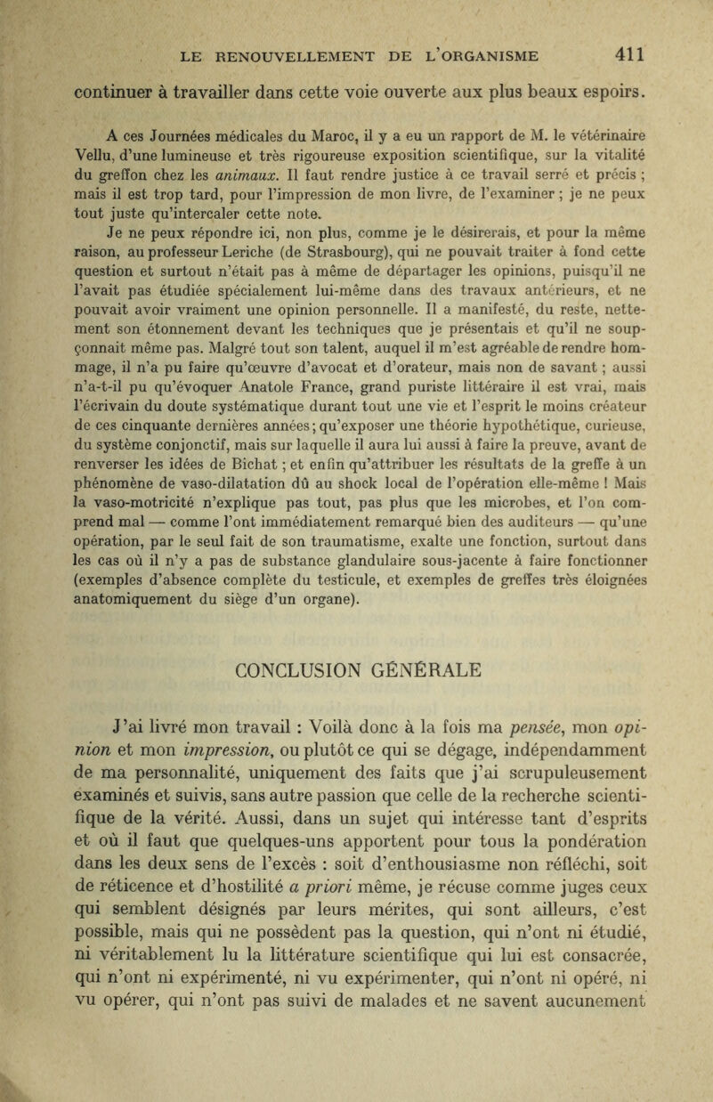 continuer à travailler dans cette voie ouverte aux plus beaux espoirs. A ces Journées médicales du Maroc, il y a eu un rapport de M. le vétérinaire Vellu, d’une lumineuse et très rigoureuse exposition scientifique, sur la vitalité du greffon chez les animaux. Il faut rendre justice à ce travail serré et précis ; mais il est trop tard, pour l’impression de mon livre, de l’examiner ; je ne peux tout juste qu’intercaler cette note. Je ne peux répondre ici, non plus, comme je le désirerais, et pour la même raison, au professeur Leriche (de Strasbourg), qui ne pouvait traiter à fond cette question et surtout n’était pas à même de départager les opinions, puisqu’il ne l’avait pas étudiée spécialement lui-même dans des travaux antérieurs, et ne pouvait avoir vraiment une opinion personnelle. Il a manifesté, du reste, nette¬ ment son étonnement devant les techniques que je présentais et qu’il ne soup¬ çonnait même pas. Malgré tout son talent, auquel il m’est agréable de rendre hom¬ mage, il n’a pu faire qu’œuvre d’avocat et d’orateur, mais non de savant ; aussi n’a-t-il pu qu’évoquer Anatole France, grand puriste littéraire il est vrai, mais l’écrivain du doute systématique durant tout une vie et l’esprit le moins créateur de ces cinquante dernières années ; qu’exposer une théorie hypothétique, curieuse, du système conjonctif, mais sur laquelle il aura lui aussi à faire la preuve, avant de renverser les idées de Bichat ; et enfin qu’attribuer les résultats de la greffe à un phénomène de vaso-dilatation dû au shock local de l’opération elle-même ! Mais la vaso-motricité n’explique pas tout, pas plus que les microbes, et l’on com¬ prend mal — comme l’ont immédiatement remarqué bien des auditeurs — qu’une opération, par le seul fait de son traumatisme, exalte une fonction, surtout dans les cas où il n’y a pas de substance glandulaire sous-jacente à faire fonctionner (exemples d’absence complète du testicule, et exemples de greffes très éloignées anatomiquement du siège d’un organe). CONCLUSION GÉNÉRALE J’ai livré mon travail : Voilà donc à la fois ma pensée, mon opi¬ nion et mon impression, ou plutôt ce qui se dégage, indépendamment de ma personnalité, uniquement des faits que j’ai scrupuleusement examinés et suivis, sans autre passion que celle de la recherche scienti¬ fique de la vérité. Aussi, dans un sujet qui intéresse tant d’esprits et où il faut que quelques-uns apportent pour tous la pondération dans les deux sens de l’excès : soit d’enthousiasme non réfléchi, soit de réticence et d’hostilité a priori même, je récuse comme juges ceux qui semblent désignés par leurs mérites, qui sont ailleurs, c’est possible, mais qui ne possèdent pas la question, qui n’ont ni étudié, ni véritablement lu la littérature scientifique qui lui est consacrée, qui n’ont ni expérimenté, ni vu expérimenter, qui n’ont ni opéré, ni vu opérer, qui n’ont pas suivi de malades et ne savent aucunement