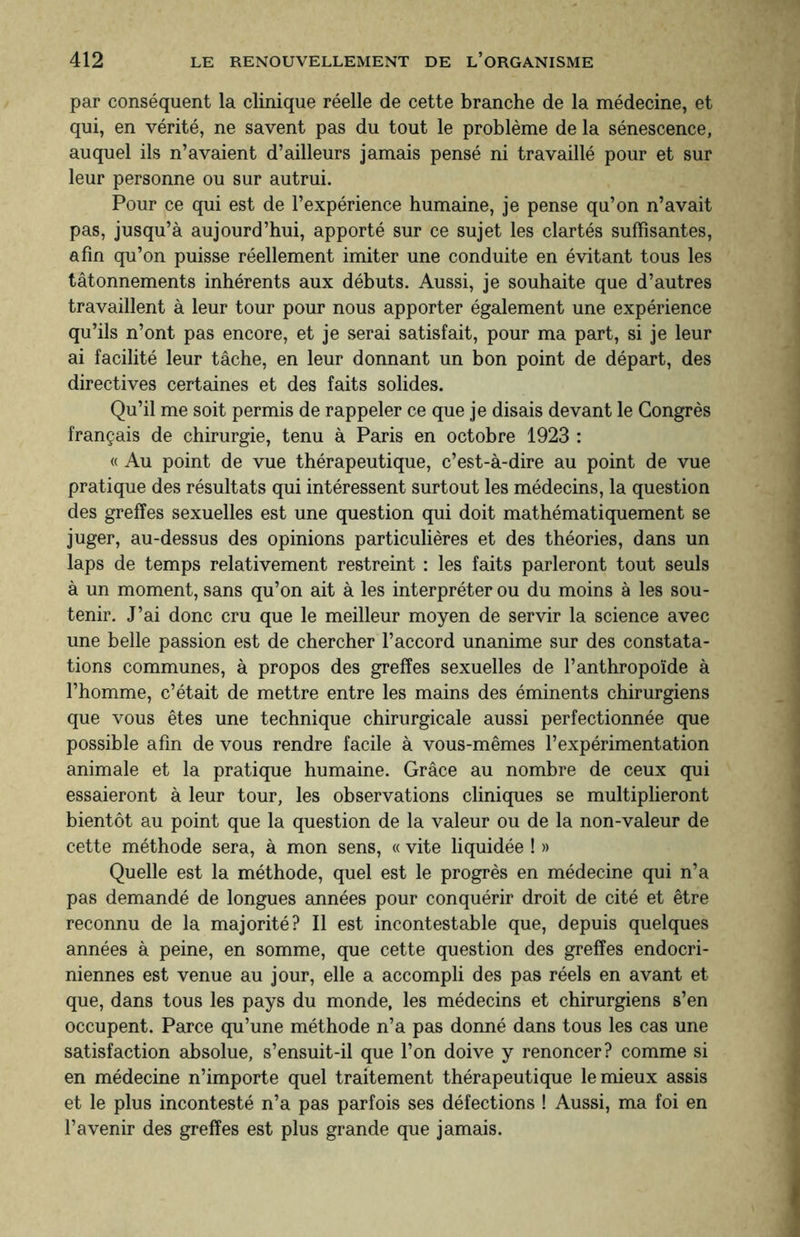 par conséquent la clinique réelle de cette branche de la médecine, et qui, en vérité, ne savent pas du tout le problème de la sénescence, auquel ils n’avaient d’ailleurs jamais pensé ni travaillé pour et sur leur personne ou sur autrui. Pour ce qui est de l’expérience humaine, je pense qu’on n’avait pas, jusqu’à aujourd’hui, apporté sur ce sujet les clartés suffisantes, afin qu’on puisse réellement imiter une conduite en évitant tous les tâtonnements inhérents aux débuts. Aussi, je souhaite que d’autres travaillent à leur tour pour nous apporter également une expérience qu’ils n’ont pas encore, et je serai satisfait, pour ma part, si je leur ai facilité leur tâche, en leur donnant un bon point de départ, des directives certaines et des faits solides. Qu’il me soit permis de rappeler ce que je disais devant le Congrès français de chirurgie, tenu à Paris en octobre 1923 : « Au point de vue thérapeutique, c’est-à-dire au point de vue pratique des résultats qui intéressent surtout les médecins, la question des greffes sexuelles est une question qui doit mathématiquement se juger, au-dessus des opinions particulières et des théories, dans un laps de temps relativement restreint : les faits parleront tout seuls à un moment, sans qu’on ait à les interpréter ou du moins à les sou¬ tenir. J’ai donc cru que le meilleur moyen de servir la science avec une belle passion est de chercher l’accord unanime sur des constata¬ tions communes, à propos des greffes sexuelles de l’anthropoïde à l’homme, c’était de mettre entre les mains des éminents chirurgiens que vous êtes une technique chirurgicale aussi perfectionnée que possible afin de vous rendre facile à vous-mêmes l’expérimentation animale et la pratique humaine. Grâce au nombre de ceux qui essaieront à leur tour, les observations cliniques se multiplieront bientôt au point que la question de la valeur ou de la non-valeur de cette méthode sera, à mon sens, « vite liquidée ! » Quelle est la méthode, quel est le progrès en médecine qui n’a pas demandé de longues années pour conquérir droit de cité et être reconnu de la majorité? Il est incontestable que, depuis quelques années à peine, en somme, que cette question des greffes endocri¬ niennes est venue au jour, elle a accompli des pas réels en avant et que, dans tous les pays du monde, les médecins et chirurgiens s’en occupent. Parce qu’une méthode n’a pas donné dans tous les cas une satisfaction absolue, s’ensuit-il que l’on doive y renoncer? comme si en médecine n’importe quel traitement thérapeutique le mieux assis et le plus incontesté n’a pas parfois ses défections ! Aussi, ma foi en l’avenir des greffes est plus grande que jamais.